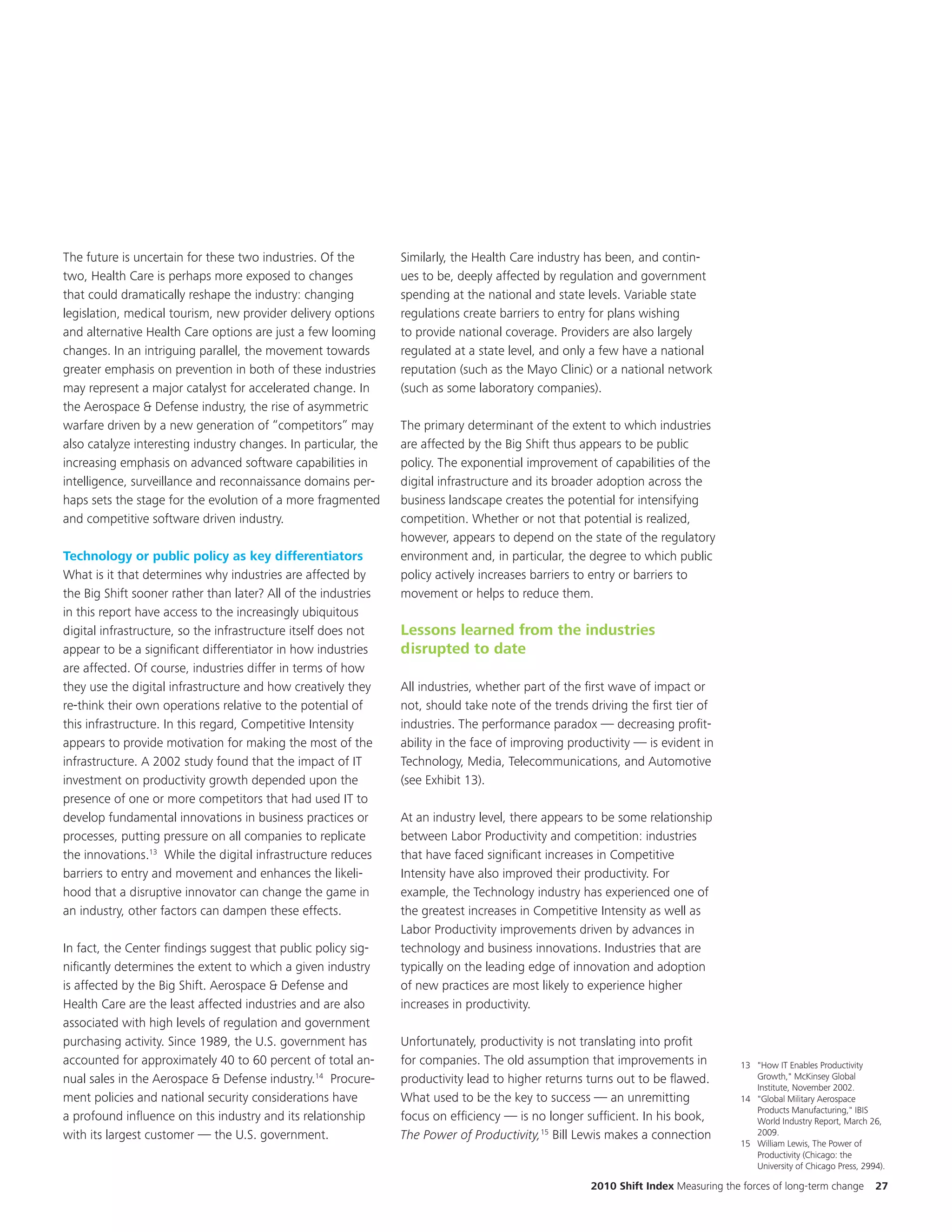 The future is uncertain for these two industries. Of the         Similarly, the Health Care industry has been, and contin-
two, Health Care is perhaps more exposed to changes              ues to be, deeply affected by regulation and government
that could dramatically reshape the industry: changing           spending at the national and state levels. Variable state
legislation, medical tourism, new provider delivery options      regulations create barriers to entry for plans wishing
and alternative Health Care options are just a few looming       to provide national coverage. Providers are also largely
changes. In an intriguing parallel, the movement towards         regulated at a state level, and only a few have a national
greater emphasis on prevention in both of these industries       reputation (such as the Mayo Clinic) or a national network
may represent a major catalyst for accelerated change. In        (such as some laboratory companies).
the Aerospace & Defense industry, the rise of asymmetric
warfare driven by a new generation of “competitors” may          The primary determinant of the extent to which industries
also catalyze interesting industry changes. In particular, the   are affected by the Big Shift thus appears to be public
increasing emphasis on advanced software capabilities in         policy. The exponential improvement of capabilities of the
intelligence, surveillance and reconnaissance domains per-       digital infrastructure and its broader adoption across the
haps sets the stage for the evolution of a more fragmented       business landscape creates the potential for intensifying
and competitive software driven industry.                        competition. Whether or not that potential is realized,
                                                                 however, appears to depend on the state of the regulatory
Technology or public policy as key differentiators               environment and, in particular, the degree to which public
What is it that determines why industries are affected by        policy actively increases barriers to entry or barriers to
the Big Shift sooner rather than later? All of the industries    movement or helps to reduce them.
in this report have access to the increasingly ubiquitous
digital infrastructure, so the infrastructure itself does not    Lessons learned from the industries
appear to be a significant differentiator in how industries      disrupted to date
are affected. Of course, industries differ in terms of how
they use the digital infrastructure and how creatively they      All industries, whether part of the first wave of impact or
re-think their own operations relative to the potential of       not, should take note of the trends driving the first tier of
this infrastructure. In this regard, Competitive Intensity       industries. The performance paradox — decreasing profit-
appears to provide motivation for making the most of the         ability in the face of improving productivity — is evident in
infrastructure. A 2002 study found that the impact of IT         Technology, Media, Telecommunications, and Automotive
investment on productivity growth depended upon the              (see Exhibit 13).
presence of one or more competitors that had used IT to
develop fundamental innovations in business practices or         At an industry level, there appears to be some relationship
processes, putting pressure on all companies to replicate        between Labor Productivity and competition: industries
the innovations.13 While the digital infrastructure reduces      that have faced significant increases in Competitive
barriers to entry and movement and enhances the likeli-          Intensity have also improved their productivity. For
hood that a disruptive innovator can change the game in          example, the Technology industry has experienced one of
an industry, other factors can dampen these effects.             the greatest increases in Competitive Intensity as well as
                                                                 Labor Productivity improvements driven by advances in
In fact, the Center findings suggest that public policy sig-     technology and business innovations. Industries that are
nificantly determines the extent to which a given industry       typically on the leading edge of innovation and adoption
is affected by the Big Shift. Aerospace & Defense and            of new practices are most likely to experience higher
Health Care are the least affected industries and are also       increases in productivity.
associated with high levels of regulation and government
purchasing activity. Since 1989, the U.S. government has         Unfortunately, productivity is not translating into profit
accounted for approximately 40 to 60 percent of total an-        for companies. The old assumption that improvements in              13 "How IT Enables Productivity
nual sales in the Aerospace & Defense industry.14 Procure-       productivity lead to higher returns turns out to be flawed.            Growth," McKinsey Global
                                                                                                                                        Institute, November 2002.
ment policies and national security considerations have          What used to be the key to success — an unremitting                 14 "Global Military Aerospace
                                                                                                                                        Products Manufacturing," IBIS
a profound influence on this industry and its relationship       focus on efficiency — is no longer sufficient. In his book,            World Industry Report, March 26,
with its largest customer — the U.S. government.                 The Power of Productivity,15 Bill Lewis makes a connection             2009.
                                                                                                                                     15 William Lewis, The Power of
                                                                                                                                        Productivity (Chicago: the
                                                                                                                                        University of Chicago Press, 2994).

                                                                                                      2010 Shift Index Measuring the forces of long-term change         27
 