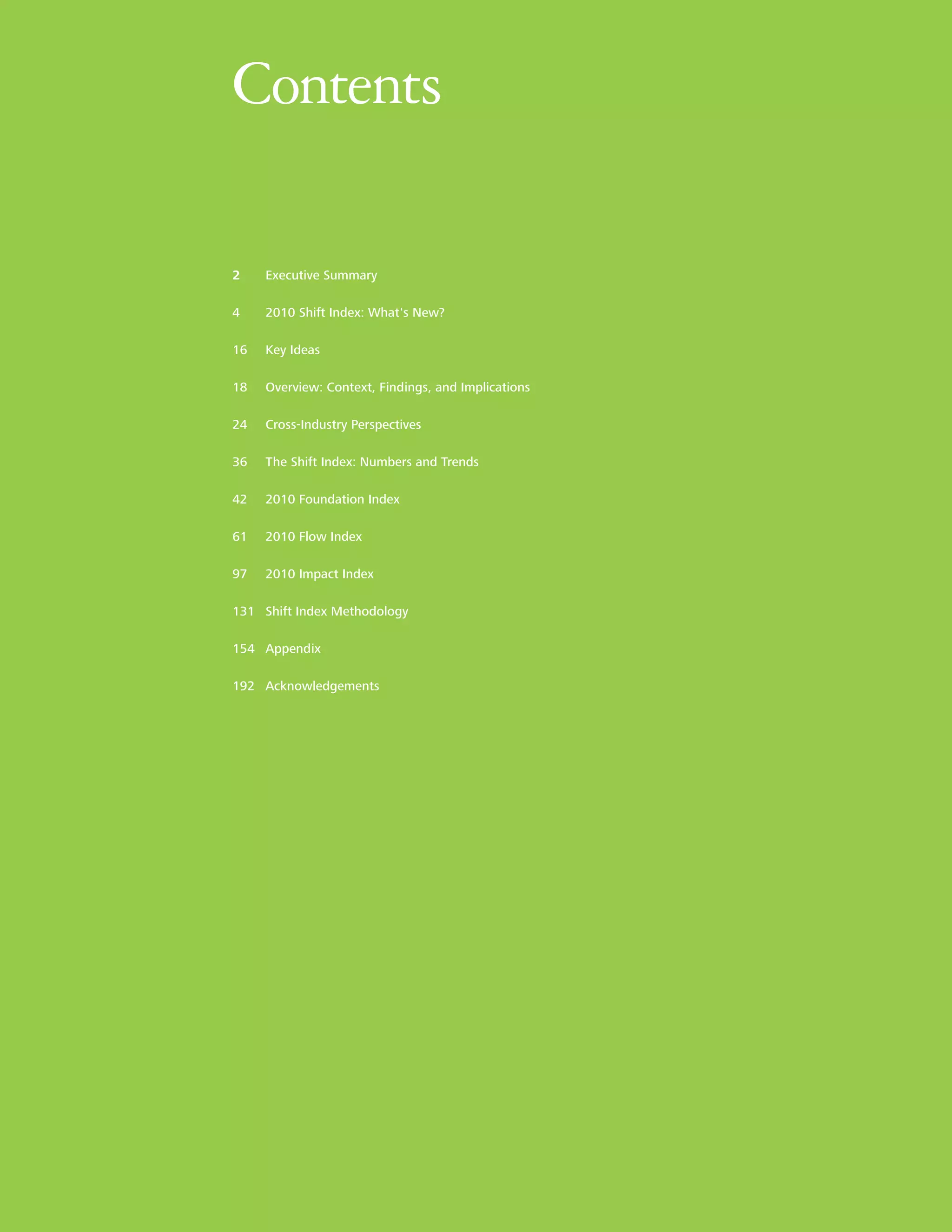 Contents

2    Executive Summary

4    2010 Shift Index: What's New?

16   Key Ideas

18   Overview: Context, Findings, and Implications

24   Cross-Industry Perspectives

36   The Shift Index: Numbers and Trends

42   2010 Foundation Index

61   2010 Flow Index

97   2010 Impact Index

131 Shift Index Methodology

154 Appendix

192 Acknowledgements
 