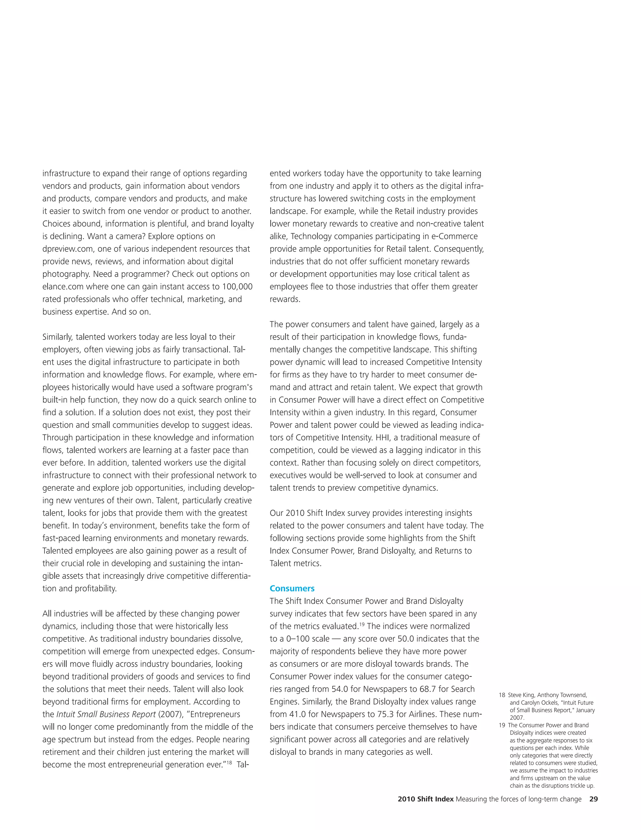 infrastructure to expand their range of options regarding        ented workers today have the opportunity to take learning
vendors and products, gain information about vendors             from one industry and apply it to others as the digital infra-
and products, compare vendors and products, and make             structure has lowered switching costs in the employment
it easier to switch from one vendor or product to another.       landscape. For example, while the Retail industry provides
Choices abound, information is plentiful, and brand loyalty      lower monetary rewards to creative and non-creative talent
is declining. Want a camera? Explore options on                  alike, Technology companies participating in e-Commerce
dpreview.com, one of various independent resources that          provide ample opportunities for Retail talent. Consequently,
provide news, reviews, and information about digital             industries that do not offer sufficient monetary rewards
photography. Need a programmer? Check out options on             or development opportunities may lose critical talent as
elance.com where one can gain instant access to 100,000          employees flee to those industries that offer them greater
rated professionals who offer technical, marketing, and          rewards.
business expertise. And so on.
                                                                 The power consumers and talent have gained, largely as a
Similarly, talented workers today are less loyal to their        result of their participation in knowledge flows, funda-
employers, often viewing jobs as fairly transactional. Tal-      mentally changes the competitive landscape. This shifting
ent uses the digital infrastructure to participate in both       power dynamic will lead to increased Competitive Intensity
information and knowledge flows. For example, where em-          for firms as they have to try harder to meet consumer de-
ployees historically would have used a software program's        mand and attract and retain talent. We expect that growth
built-in help function, they now do a quick search online to     in Consumer Power will have a direct effect on Competitive
find a solution. If a solution does not exist, they post their   Intensity within a given industry. In this regard, Consumer
question and small communities develop to suggest ideas.         Power and talent power could be viewed as leading indica-
Through participation in these knowledge and information         tors of Competitive Intensity. HHI, a traditional measure of
flows, talented workers are learning at a faster pace than       competition, could be viewed as a lagging indicator in this
ever before. In addition, talented workers use the digital       context. Rather than focusing solely on direct competitors,
infrastructure to connect with their professional network to     executives would be well-served to look at consumer and
generate and explore job opportunities, including develop-       talent trends to preview competitive dynamics.
ing new ventures of their own. Talent, particularly creative
talent, looks for jobs that provide them with the greatest       Our 2010 Shift Index survey provides interesting insights
benefit. In today’s environment, benefits take the form of       related to the power consumers and talent have today. The
fast-paced learning environments and monetary rewards.           following sections provide some highlights from the Shift
Talented employees are also gaining power as a result of         Index Consumer Power, Brand Disloyalty, and Returns to
their crucial role in developing and sustaining the intan-       Talent metrics.
gible assets that increasingly drive competitive differentia-
tion and profitability.                                          Consumers
                                                                 The Shift Index Consumer Power and Brand Disloyalty
All industries will be affected by these changing power          survey indicates that few sectors have been spared in any
dynamics, including those that were historically less            of the metrics evaluated.19 The indices were normalized
competitive. As traditional industry boundaries dissolve,        to a 0–100 scale — any score over 50.0 indicates that the
competition will emerge from unexpected edges. Consum-           majority of respondents believe they have more power
ers will move fluidly across industry boundaries, looking        as consumers or are more disloyal towards brands. The
beyond traditional providers of goods and services to find       Consumer Power index values for the consumer catego-
the solutions that meet their needs. Talent will also look       ries ranged from 54.0 for Newspapers to 68.7 for Search
                                                                                                                                     18 Steve King, Anthony Townsend,
beyond traditional firms for employment. According to            Engines. Similarly, the Brand Disloyalty index values range             and Carolyn Ockels, "Intuit Future
                                                                                                                                         of Small Business Report," January
the Intuit Small Business Report (2007), “Entrepreneurs          from 41.0 for Newspapers to 75.3 for Airlines. These num-               2007.
will no longer come predominantly from the middle of the         bers indicate that consumers perceive themselves to have            19 The Consumer Power and Brand
                                                                                                                                         Disloyalty indices were created
age spectrum but instead from the edges. People nearing          significant power across all categories and are relatively              as the aggregate responses to six
                                                                                                                                         questions per each index. While
retirement and their children just entering the market will      disloyal to brands in many categories as well.                          only categories that were directly
become the most entrepreneurial generation ever.”18 Tal-                                                                                 related to consumers were studied,
                                                                                                                                         we assume the impact to industries
                                                                                                                                         and firms upstream on the value
                                                                                                                                         chain as the disruptions trickle up.

                                                                                                      2010 Shift Index Measuring the forces of long-term change          29
 