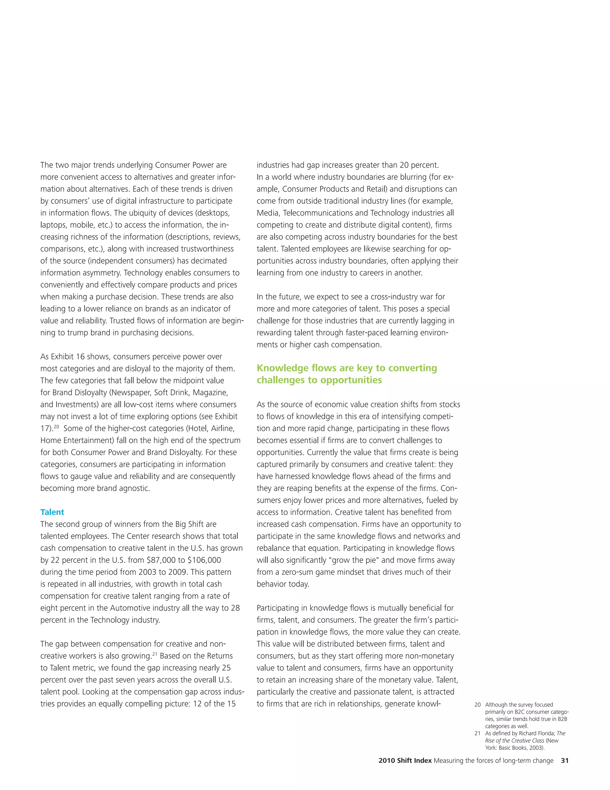 The two major trends underlying Consumer Power are               industries had gap increases greater than 20 percent.
more convenient access to alternatives and greater infor-        In a world where industry boundaries are blurring (for ex-
mation about alternatives. Each of these trends is driven        ample, Consumer Products and Retail) and disruptions can
by consumers’ use of digital infrastructure to participate       come from outside traditional industry lines (for example,
in information flows. The ubiquity of devices (desktops,         Media, Telecommunications and Technology industries all
laptops, mobile, etc.) to access the information, the in-        competing to create and distribute digital content), firms
creasing richness of the information (descriptions, reviews,     are also competing across industry boundaries for the best
comparisons, etc.), along with increased trustworthiness         talent. Talented employees are likewise searching for op-
of the source (independent consumers) has decimated              portunities across industry boundaries, often applying their
information asymmetry. Technology enables consumers to           learning from one industry to careers in another.
conveniently and effectively compare products and prices
when making a purchase decision. These trends are also           In the future, we expect to see a cross-industry war for
leading to a lower reliance on brands as an indicator of         more and more categories of talent. This poses a special
value and reliability. Trusted flows of information are begin-   challenge for those industries that are currently lagging in
ning to trump brand in purchasing decisions.                     rewarding talent through faster-paced learning environ-
                                                                 ments or higher cash compensation.
As Exhibit 16 shows, consumers perceive power over
most categories and are disloyal to the majority of them.        Knowledge flows are key to converting
The few categories that fall below the midpoint value            challenges to opportunities
for Brand Disloyalty (Newspaper, Soft Drink, Magazine,
and Investments) are all low-cost items where consumers          As the source of economic value creation shifts from stocks
may not invest a lot of time exploring options (see Exhibit      to flows of knowledge in this era of intensifying competi-
17).20 Some of the higher-cost categories (Hotel, Airline,       tion and more rapid change, participating in these flows
Home Entertainment) fall on the high end of the spectrum         becomes essential if firms are to convert challenges to
for both Consumer Power and Brand Disloyalty. For these          opportunities. Currently the value that firms create is being
categories, consumers are participating in information           captured primarily by consumers and creative talent: they
flows to gauge value and reliability and are consequently        have harnessed knowledge flows ahead of the firms and
becoming more brand agnostic.                                    they are reaping benefits at the expense of the firms. Con-
                                                                 sumers enjoy lower prices and more alternatives, fueled by
Talent                                                           access to information. Creative talent has benefited from
The second group of winners from the Big Shift are               increased cash compensation. Firms have an opportunity to
talented employees. The Center research shows that total         participate in the same knowledge flows and networks and
cash compensation to creative talent in the U.S. has grown       rebalance that equation. Participating in knowledge flows
by 22 percent in the U.S. from $87,000 to $106,000               will also significantly "grow the pie" and move firms away
during the time period from 2003 to 2009. This pattern           from a zero-sum game mindset that drives much of their
is repeated in all industries, with growth in total cash         behavior today.
compensation for creative talent ranging from a rate of
eight percent in the Automotive industry all the way to 28       Participating in knowledge flows is mutually beneficial for
percent in the Technology industry.                              firms, talent, and consumers. The greater the firm’s partici-
                                                                 pation in knowledge flows, the more value they can create.
The gap between compensation for creative and non-               This value will be distributed between firms, talent and
creative workers is also growing.21 Based on the Returns         consumers, but as they start offering more non-monetary
to Talent metric, we found the gap increasing nearly 25          value to talent and consumers, firms have an opportunity
percent over the past seven years across the overall U.S.        to retain an increasing share of the monetary value. Talent,
talent pool. Looking at the compensation gap across indus-       particularly the creative and passionate talent, is attracted
tries provides an equally compelling picture: 12 of the 15       to firms that are rich in relationships, generate knowl-           20 Although the survey focused
                                                                                                                                       primarily on B2C consumer catego-
                                                                                                                                       ries, similar trends hold true in B2B
                                                                                                                                       categories as well.
                                                                                                                                    21 As defined by Richard Florida; The
                                                                                                                                       Rise of the Creative Class (New
                                                                                                                                       York: Basic Books, 2003).

                                                                                                     2010 Shift Index Measuring the forces of long-term change          31
 