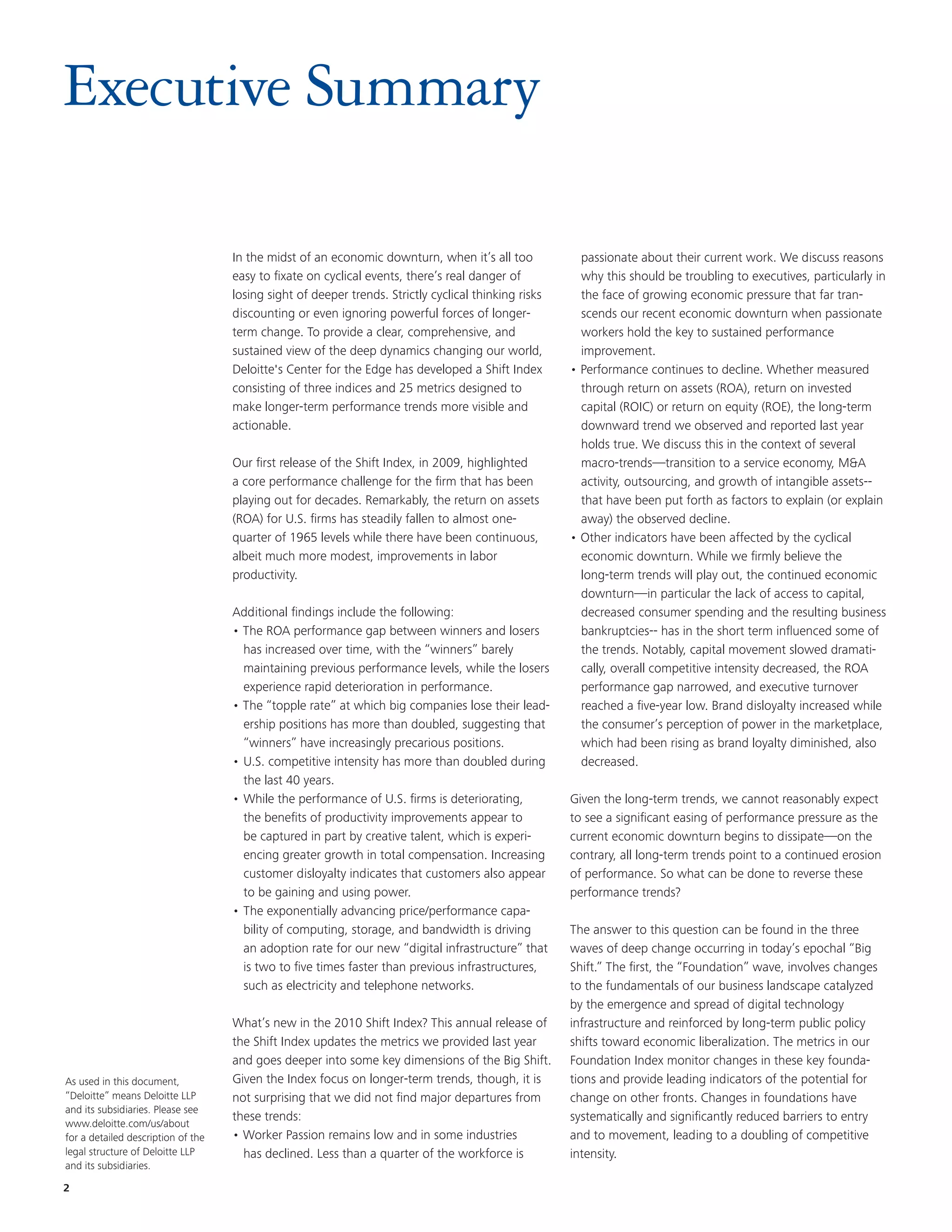 Executive Summary

                                    In the midst of an economic downturn, when it’s all too             passionate about their current work. We discuss reasons
                                    easy to fixate on cyclical events, there’s real danger of           why this should be troubling to executives, particularly in
                                    losing sight of deeper trends. Strictly cyclical thinking risks     the face of growing economic pressure that far tran-
                                    discounting or even ignoring powerful forces of longer-             scends our recent economic downturn when passionate
                                    term change. To provide a clear, comprehensive, and                 workers hold the key to sustained performance
                                    sustained view of the deep dynamics changing our world,             improvement.
                                    Deloitte's Center for the Edge has developed a Shift Index        • Performance continues to decline. Whether measured
                                    consisting of three indices and 25 metrics designed to              through return on assets (ROA), return on invested
                                    make longer-term performance trends more visible and                capital (ROIC) or return on equity (ROE), the long-term
                                    actionable.                                                         downward trend we observed and reported last year
                                                                                                        holds true. We discuss this in the context of several
                                    Our first release of the Shift Index, in 2009, highlighted          macro-trends—transition to a service economy, M&A
                                    a core performance challenge for the firm that has been             activity, outsourcing, and growth of intangible assets--
                                    playing out for decades. Remarkably, the return on assets           that have been put forth as factors to explain (or explain
                                    (ROA) for U.S. firms has steadily fallen to almost one-             away) the observed decline.
                                    quarter of 1965 levels while there have been continuous,          • Other indicators have been affected by the cyclical
                                    albeit much more modest, improvements in labor                      economic downturn. While we firmly believe the
                                    productivity.                                                       long-term trends will play out, the continued economic
                                                                                                        downturn—in particular the lack of access to capital,
                                    Additional findings include the following:                          decreased consumer spending and the resulting business
                                    • The ROA performance gap between winners and losers                bankruptcies-- has in the short term influenced some of
                                      has increased over time, with the “winners” barely                the trends. Notably, capital movement slowed dramati-
                                      maintaining previous performance levels, while the losers         cally, overall competitive intensity decreased, the ROA
                                      experience rapid deterioration in performance.                    performance gap narrowed, and executive turnover
                                    • The “topple rate” at which big companies lose their lead-         reached a five-year low. Brand disloyalty increased while
                                      ership positions has more than doubled, suggesting that           the consumer’s perception of power in the marketplace,
                                      “winners” have increasingly precarious positions.                 which had been rising as brand loyalty diminished, also
                                    • U.S. competitive intensity has more than doubled during           decreased.
                                      the last 40 years.
                                    • While the performance of U.S. firms is deteriorating,           Given the long-term trends, we cannot reasonably expect
                                      the benefits of productivity improvements appear to             to see a significant easing of performance pressure as the
                                      be captured in part by creative talent, which is experi-        current economic downturn begins to dissipate—on the
                                      encing greater growth in total compensation. Increasing         contrary, all long-term trends point to a continued erosion
                                      customer disloyalty indicates that customers also appear        of performance. So what can be done to reverse these
                                      to be gaining and using power.                                  performance trends?
                                    • The exponentially advancing price/performance capa-
                                      bility of computing, storage, and bandwidth is driving          The answer to this question can be found in the three
                                      an adoption rate for our new “digital infrastructure” that      waves of deep change occurring in today’s epochal “Big
                                      is two to five times faster than previous infrastructures,      Shift.” The first, the “Foundation” wave, involves changes
                                      such as electricity and telephone networks.                     to the fundamentals of our business landscape catalyzed
                                                                                                      by the emergence and spread of digital technology
                                    What’s new in the 2010 Shift Index? This annual release of        infrastructure and reinforced by long-term public policy
                                    the Shift Index updates the metrics we provided last year         shifts toward economic liberalization. The metrics in our
                                    and goes deeper into some key dimensions of the Big Shift.        Foundation Index monitor changes in these key founda-
As used in this document,           Given the Index focus on longer-term trends, though, it is        tions and provide leading indicators of the potential for
“Deloitte” means Deloitte LLP       not surprising that we did not find major departures from         change on other fronts. Changes in foundations have
and its subsidiaries. Please see
                                    these trends:                                                     systematically and significantly reduced barriers to entry
www.deloitte.com/us/about
for a detailed description of the   • Worker Passion remains low and in some industries               and to movement, leading to a doubling of competitive
legal structure of Deloitte LLP       has declined. Less than a quarter of the workforce is           intensity.
and its subsidiaries.

2
 