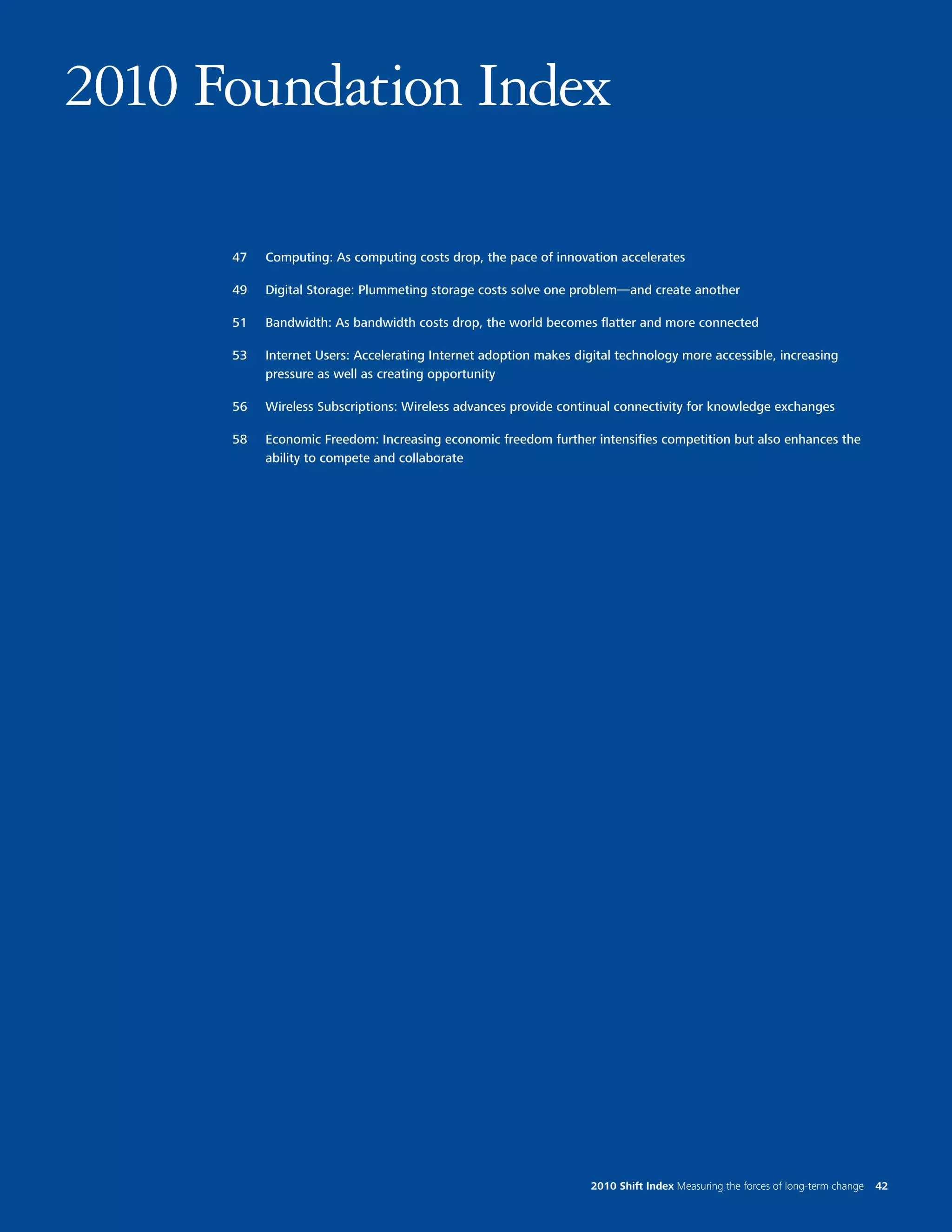 2010 Foundation Index

      47   Computing: As computing costs drop, the pace of innovation accelerates

      49   Digital Storage: Plummeting storage costs solve one problem—and create another

      51   Bandwidth: As bandwidth costs drop, the world becomes flatter and more connected

      53   Internet Users: Accelerating Internet adoption makes digital technology more accessible, increasing
           pressure as well as creating opportunity

      56   Wireless Subscriptions: Wireless advances provide continual connectivity for knowledge exchanges

      58   Economic Freedom: Increasing economic freedom further intensifies competition but also enhances the
           ability to compete and collaborate




                                                                   2010 Shift Index Measuring the forces of long-term change   42
 