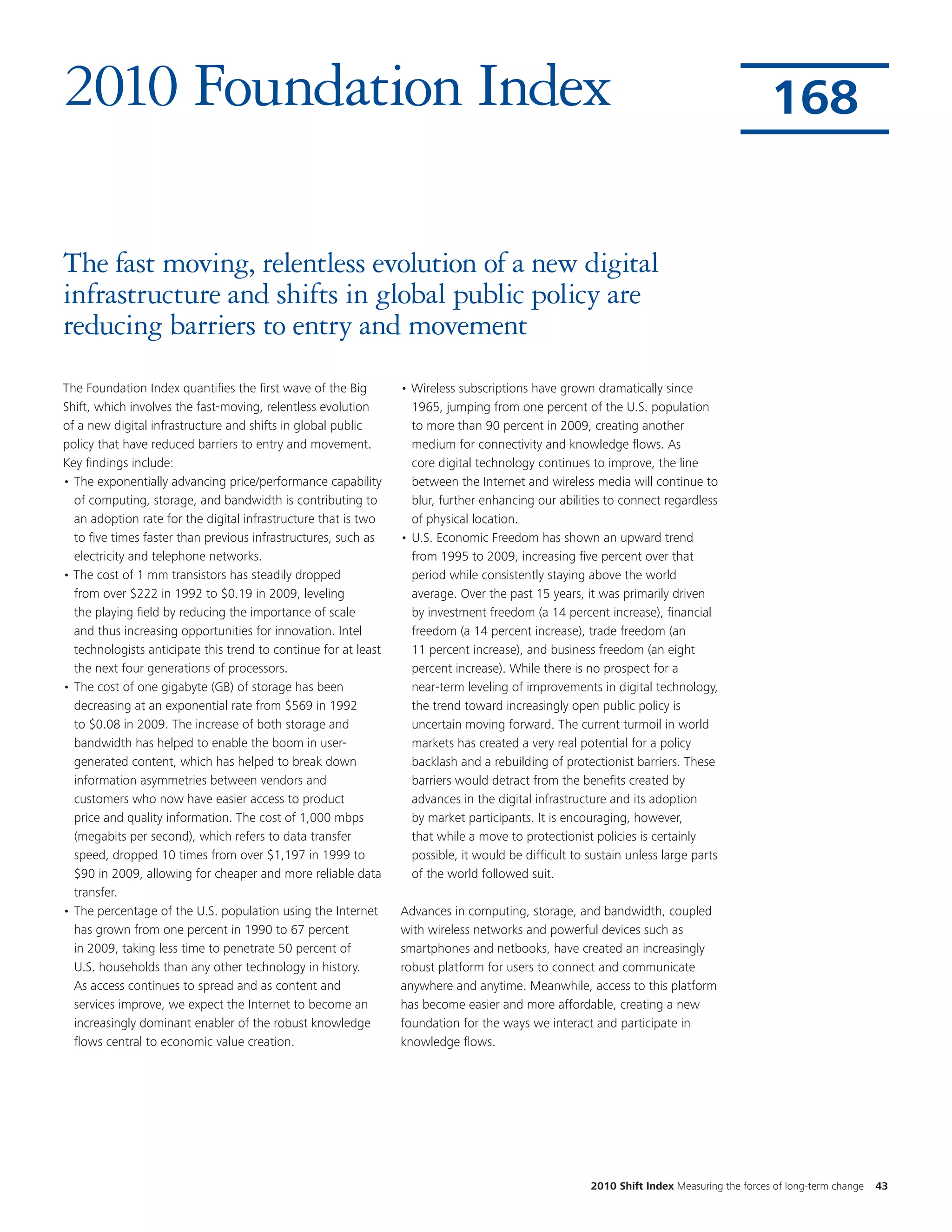 2010 Foundation Index                                                                                                                      168


The fast moving, relentless evolution of a new digital
infrastructure and shifts in global public policy are
reducing barriers to entry and movement
The Foundation Index quantifies the first wave of the Big        • Wireless subscriptions have grown dramatically since
Shift, which involves the fast-moving, relentless evolution        1965, jumping from one percent of the U.S. population
of a new digital infrastructure and shifts in global public        to more than 90 percent in 2009, creating another
policy that have reduced barriers to entry and movement.           medium for connectivity and knowledge flows. As
Key findings include:                                              core digital technology continues to improve, the line
• The exponentially advancing price/performance capability         between the Internet and wireless media will continue to
  of computing, storage, and bandwidth is contributing to          blur, further enhancing our abilities to connect regardless
  an adoption rate for the digital infrastructure that is two      of physical location.
  to five times faster than previous infrastructures, such as    • U.S. Economic Freedom has shown an upward trend
  electricity and telephone networks.                              from 1995 to 2009, increasing five percent over that
• The cost of 1 mm transistors has steadily dropped                period while consistently staying above the world
  from over $222 in 1992 to $0.19 in 2009, leveling                average. Over the past 15 years, it was primarily driven
  the playing field by reducing the importance of scale            by investment freedom (a 14 percent increase), financial
  and thus increasing opportunities for innovation. Intel          freedom (a 14 percent increase), trade freedom (an
  technologists anticipate this trend to continue for at least     11 percent increase), and business freedom (an eight
  the next four generations of processors.                         percent increase). While there is no prospect for a
• The cost of one gigabyte (GB) of storage has been                near-term leveling of improvements in digital technology,
  decreasing at an exponential rate from $569 in 1992              the trend toward increasingly open public policy is
  to $0.08 in 2009. The increase of both storage and               uncertain moving forward. The current turmoil in world
  bandwidth has helped to enable the boom in user-                 markets has created a very real potential for a policy
  generated content, which has helped to break down                backlash and a rebuilding of protectionist barriers. These
  information asymmetries between vendors and                      barriers would detract from the benefits created by
  customers who now have easier access to product                  advances in the digital infrastructure and its adoption
  price and quality information. The cost of 1,000 mbps            by market participants. It is encouraging, however,
  (megabits per second), which refers to data transfer             that while a move to protectionist policies is certainly
  speed, dropped 10 times from over $1,197 in 1999 to              possible, it would be difficult to sustain unless large parts
  $90 in 2009, allowing for cheaper and more reliable data         of the world followed suit.
  transfer.
• The percentage of the U.S. population using the Internet       Advances in computing, storage, and bandwidth, coupled
  has grown from one percent in 1990 to 67 percent               with wireless networks and powerful devices such as
  in 2009, taking less time to penetrate 50 percent of           smartphones and netbooks, have created an increasingly
  U.S. households than any other technology in history.          robust platform for users to connect and communicate
  As access continues to spread and as content and               anywhere and anytime. Meanwhile, access to this platform
  services improve, we expect the Internet to become an          has become easier and more affordable, creating a new
  increasingly dominant enabler of the robust knowledge          foundation for the ways we interact and participate in
  flows central to economic value creation.                      knowledge flows.




                                                                                                      2010 Shift Index Measuring the forces of long-term change   43
 