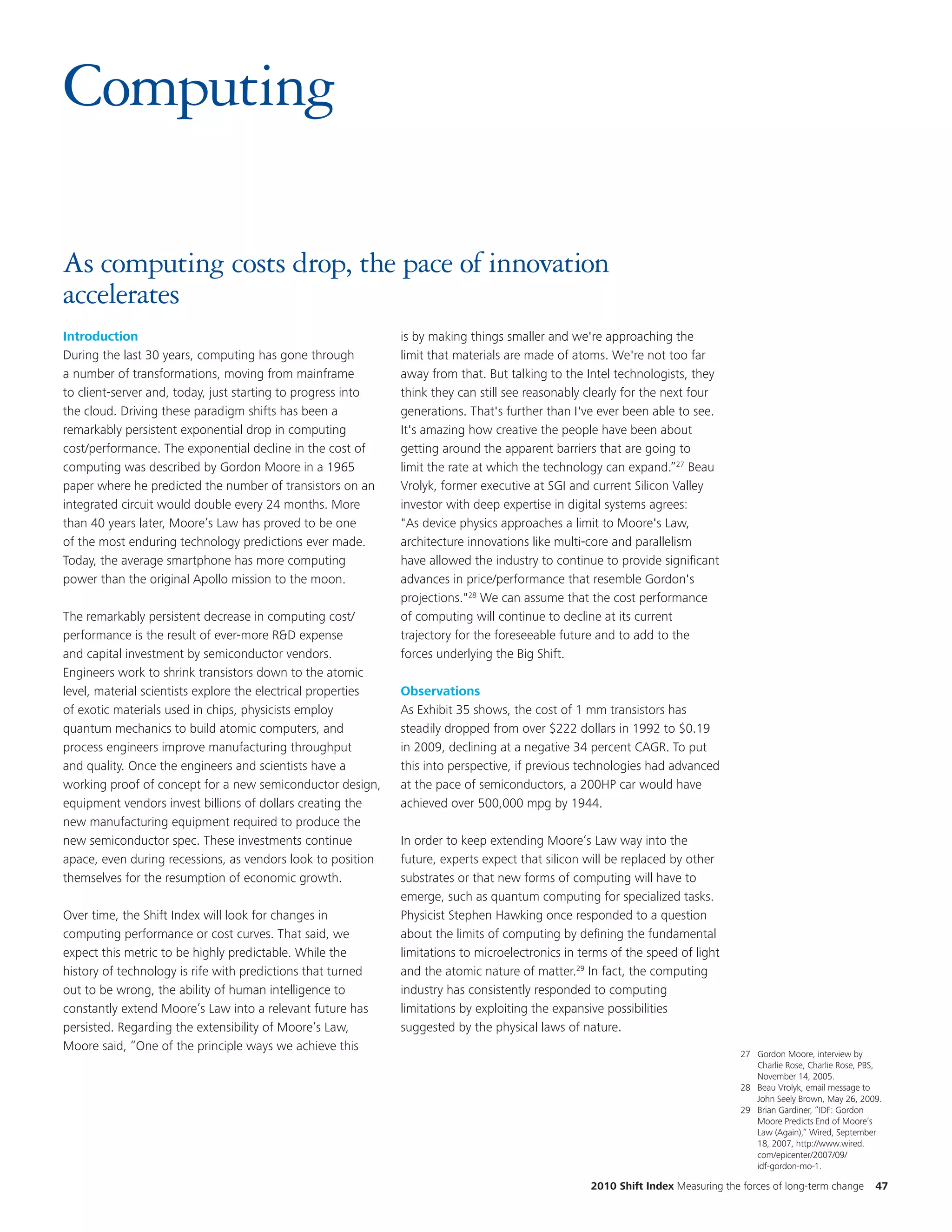 Computing

As computing costs drop, the pace of innovation
accelerates
Introduction                                                   is by making things smaller and we're approaching the
During the last 30 years, computing has gone through           limit that materials are made of atoms. We're not too far
a number of transformations, moving from mainframe             away from that. But talking to the Intel technologists, they
to client-server and, today, just starting to progress into    think they can still see reasonably clearly for the next four
the cloud. Driving these paradigm shifts has been a            generations. That's further than I've ever been able to see.
remarkably persistent exponential drop in computing            It's amazing how creative the people have been about
cost/performance. The exponential decline in the cost of       getting around the apparent barriers that are going to
computing was described by Gordon Moore in a 1965              limit the rate at which the technology can expand.”27 Beau
paper where he predicted the number of transistors on an       Vrolyk, former executive at SGI and current Silicon Valley
integrated circuit would double every 24 months. More          investor with deep expertise in digital systems agrees:
than 40 years later, Moore’s Law has proved to be one          "As device physics approaches a limit to Moore's Law,
of the most enduring technology predictions ever made.         architecture innovations like multi-core and parallelism
Today, the average smartphone has more computing               have allowed the industry to continue to provide significant
power than the original Apollo mission to the moon.            advances in price/performance that resemble Gordon's
                                                               projections."28 We can assume that the cost performance
The remarkably persistent decrease in computing cost/          of computing will continue to decline at its current
performance is the result of ever-more R&D expense             trajectory for the foreseeable future and to add to the
and capital investment by semiconductor vendors.               forces underlying the Big Shift.
Engineers work to shrink transistors down to the atomic
level, material scientists explore the electrical properties   Observations
of exotic materials used in chips, physicists employ           As Exhibit 35 shows, the cost of 1 mm transistors has
quantum mechanics to build atomic computers, and               steadily dropped from over $222 dollars in 1992 to $0.19
process engineers improve manufacturing throughput             in 2009, declining at a negative 34 percent CAGR. To put
and quality. Once the engineers and scientists have a          this into perspective, if previous technologies had advanced
working proof of concept for a new semiconductor design,       at the pace of semiconductors, a 200HP car would have
equipment vendors invest billions of dollars creating the      achieved over 500,000 mpg by 1944.
new manufacturing equipment required to produce the
new semiconductor spec. These investments continue             In order to keep extending Moore’s Law way into the
apace, even during recessions, as vendors look to position     future, experts expect that silicon will be replaced by other
themselves for the resumption of economic growth.              substrates or that new forms of computing will have to
                                                               emerge, such as quantum computing for specialized tasks.
Over time, the Shift Index will look for changes in            Physicist Stephen Hawking once responded to a question
computing performance or cost curves. That said, we            about the limits of computing by defining the fundamental
expect this metric to be highly predictable. While the         limitations to microelectronics in terms of the speed of light
history of technology is rife with predictions that turned     and the atomic nature of matter.29 In fact, the computing
out to be wrong, the ability of human intelligence to          industry has consistently responded to computing
constantly extend Moore’s Law into a relevant future has       limitations by exploiting the expansive possibilities
persisted. Regarding the extensibility of Moore’s Law,         suggested by the physical laws of nature.
Moore said, “One of the principle ways we achieve this
                                                                                                                                  27 Gordon Moore, interview by
                                                                                                                                     Charlie Rose, Charlie Rose, PBS,
                                                                                                                                     November 14, 2005.
                                                                                                                                  28 Beau Vrolyk, email message to
                                                                                                                                     John Seely Brown, May 26, 2009.
                                                                                                                                  29 Brian Gardiner, “IDF: Gordon
                                                                                                                                     Moore Predicts End of Moore’s
                                                                                                                                     Law (Again),” Wired, September
                                                                                                                                     18, 2007, http://www.wired.
                                                                                                                                     com/epicenter/2007/09/
                                                                                                                                     idf-gordon-mo-1.

                                                                                                   2010 Shift Index Measuring the forces of long-term change       47
 