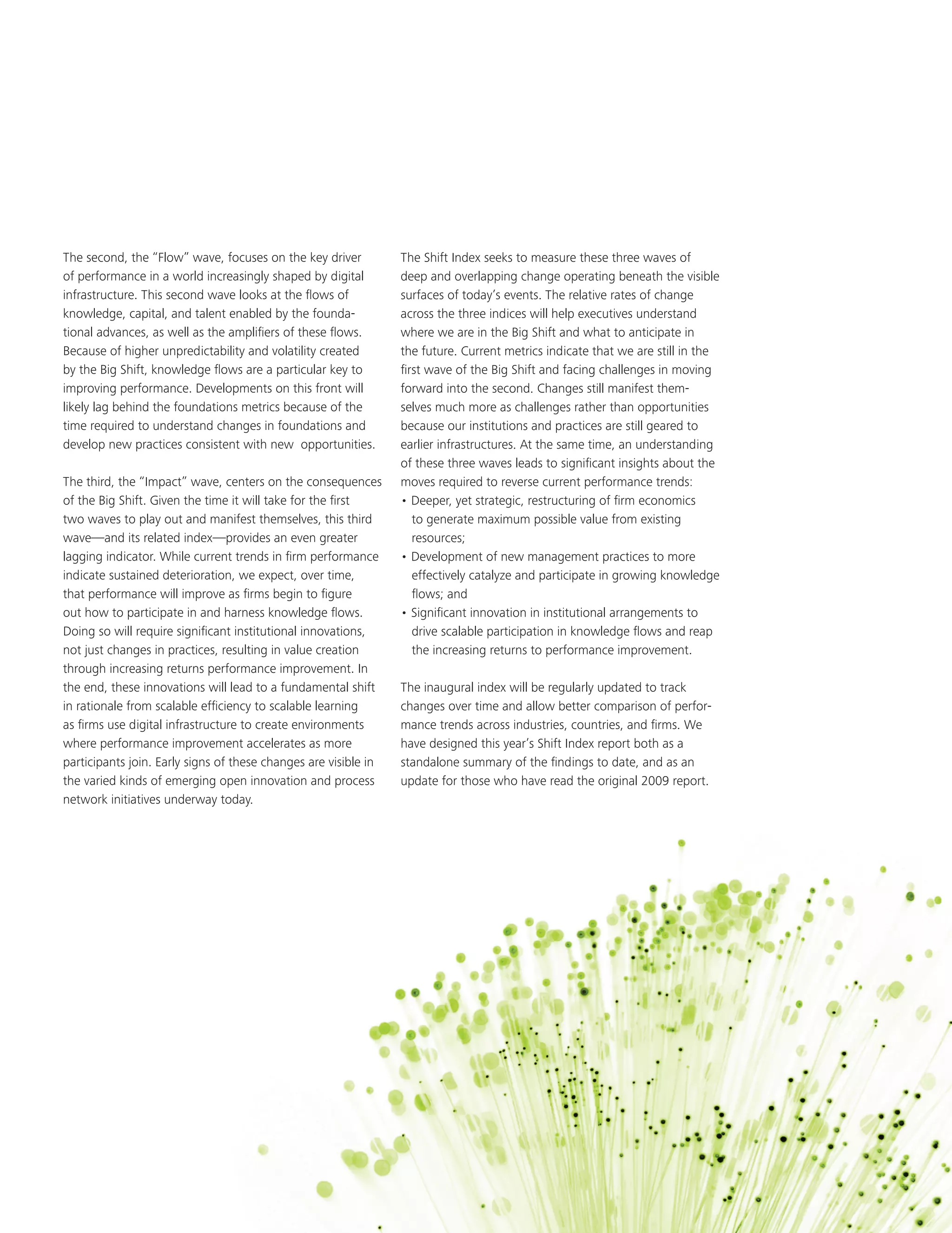 The second, the “Flow” wave, focuses on the key driver           The Shift Index seeks to measure these three waves of
of performance in a world increasingly shaped by digital         deep and overlapping change operating beneath the visible
infrastructure. This second wave looks at the flows of           surfaces of today’s events. The relative rates of change
knowledge, capital, and talent enabled by the founda-            across the three indices will help executives understand
tional advances, as well as the amplifiers of these flows.       where we are in the Big Shift and what to anticipate in
Because of higher unpredictability and volatility created        the future. Current metrics indicate that we are still in the
by the Big Shift, knowledge flows are a particular key to        first wave of the Big Shift and facing challenges in moving
improving performance. Developments on this front will           forward into the second. Changes still manifest them-
likely lag behind the foundations metrics because of the         selves much more as challenges rather than opportunities
time required to understand changes in foundations and           because our institutions and practices are still geared to
develop new practices consistent with new opportunities.         earlier infrastructures. At the same time, an understanding
                                                                 of these three waves leads to significant insights about the
The third, the “Impact” wave, centers on the consequences        moves required to reverse current performance trends:
of the Big Shift. Given the time it will take for the first      • Deeper, yet strategic, restructuring of firm economics
two waves to play out and manifest themselves, this third           to generate maximum possible value from existing
wave—and its related index—provides an even greater                 resources;
lagging indicator. While current trends in firm performance      • Development of new management practices to more
indicate sustained deterioration, we expect, over time,             effectively catalyze and participate in growing knowledge
that performance will improve as firms begin to figure              flows; and
out how to participate in and harness knowledge flows.           • Significant innovation in institutional arrangements to
Doing so will require significant institutional innovations,        drive scalable participation in knowledge flows and reap
not just changes in practices, resulting in value creation          the increasing returns to performance improvement.
through increasing returns performance improvement. In
the end, these innovations will lead to a fundamental shift      The inaugural index will be regularly updated to track
in rationale from scalable efficiency to scalable learning       changes over time and allow better comparison of perfor-
as firms use digital infrastructure to create environments       mance trends across industries, countries, and firms. We
where performance improvement accelerates as more                have designed this year’s Shift Index report both as a
participants join. Early signs of these changes are visible in   standalone summary of the findings to date, and as an
the varied kinds of emerging open innovation and process         update for those who have read the original 2009 report.
network initiatives underway today.




                                                                                                      2010 Shift Index Measuring the forces of long-term change   3
 