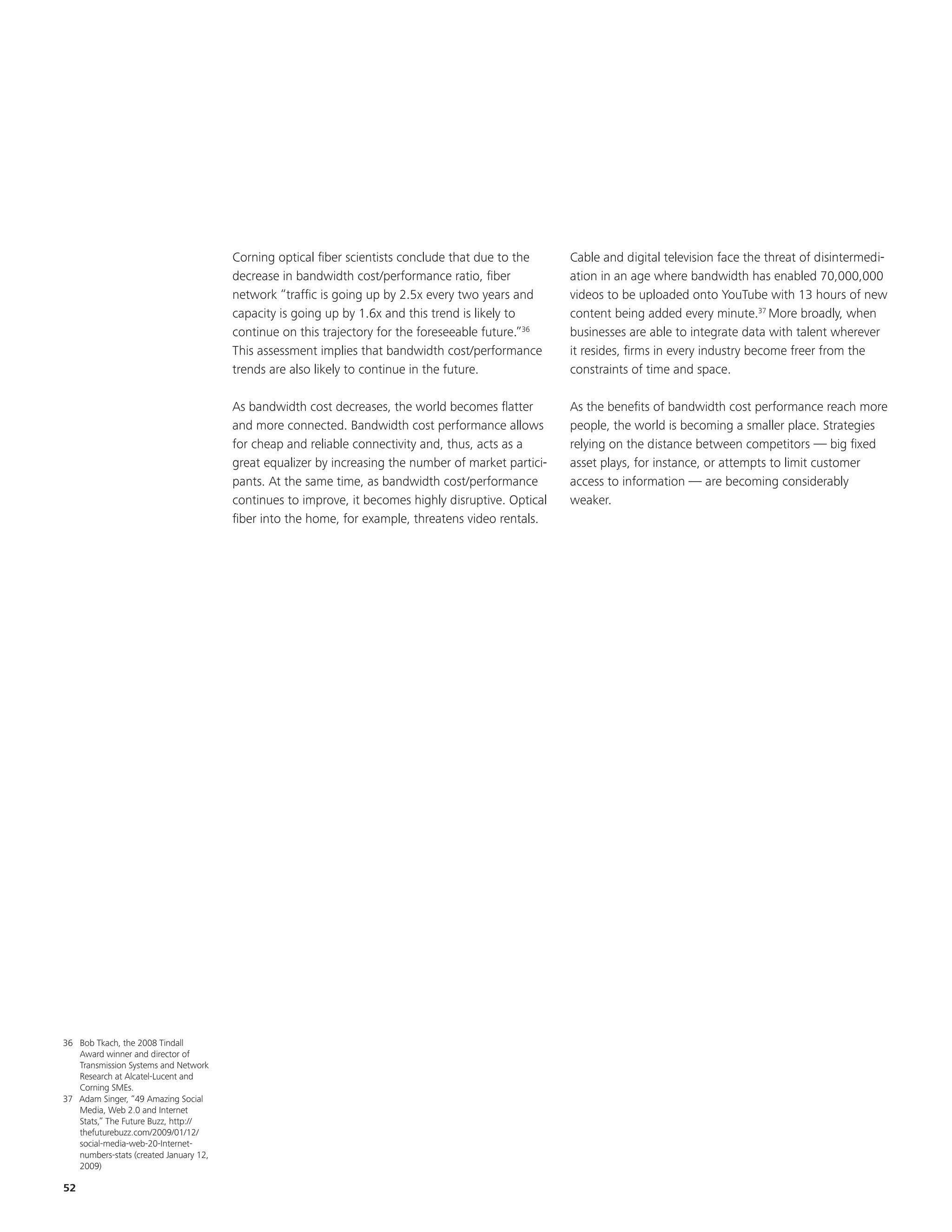 Corning optical fiber scientists conclude that due to the     Cable and digital television face the threat of disintermedi-
                                        decrease in bandwidth cost/performance ratio, fiber           ation in an age where bandwidth has enabled 70,000,000
                                        network “traffic is going up by 2.5x every two years and      videos to be uploaded onto YouTube with 13 hours of new
                                        capacity is going up by 1.6x and this trend is likely to      content being added every minute.37 More broadly, when
                                        continue on this trajectory for the foreseeable future.”36    businesses are able to integrate data with talent wherever
                                        This assessment implies that bandwidth cost/performance       it resides, firms in every industry become freer from the
                                        trends are also likely to continue in the future.             constraints of time and space.

                                        As bandwidth cost decreases, the world becomes flatter        As the benefits of bandwidth cost performance reach more
                                        and more connected. Bandwidth cost performance allows         people, the world is becoming a smaller place. Strategies
                                        for cheap and reliable connectivity and, thus, acts as a      relying on the distance between competitors — big fixed
                                        great equalizer by increasing the number of market partici-   asset plays, for instance, or attempts to limit customer
                                        pants. At the same time, as bandwidth cost/performance        access to information — are becoming considerably
                                        continues to improve, it becomes highly disruptive. Optical   weaker.
                                        fiber into the home, for example, threatens video rentals.




36 Bob Tkach, the 2008 Tindall
   Award winner and director of
   Transmission Systems and Network
   Research at Alcatel-Lucent and
   Corning SMEs.
37 Adam Singer, “49 Amazing Social
   Media, Web 2.0 and Internet
   Stats,” The Future Buzz, http://
   thefuturebuzz.com/2009/01/12/
   social-media-web-20-Internet-
   numbers-stats (created January 12,
   2009).

52
 
