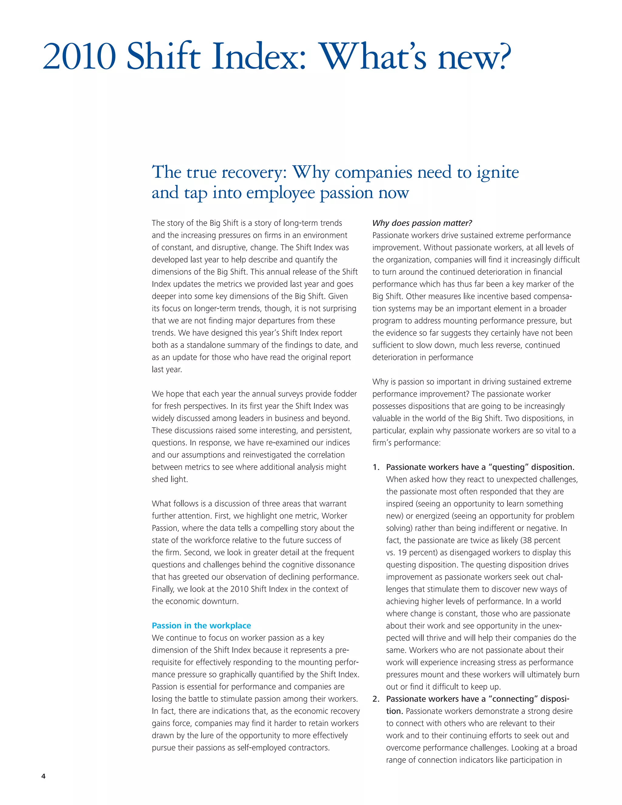 2010 Shift Index: What’s new?

      The true recovery: Why companies need to ignite
      and tap into employee passion now
      The story of the Big Shift is a story of long-term trends       Why does passion matter?
      and the increasing pressures on firms in an environment         Passionate workers drive sustained extreme performance
      of constant, and disruptive, change. The Shift Index was        improvement. Without passionate workers, at all levels of
      developed last year to help describe and quantify the           the organization, companies will find it increasingly difficult
      dimensions of the Big Shift. This annual release of the Shift   to turn around the continued deterioration in financial
      Index updates the metrics we provided last year and goes        performance which has thus far been a key marker of the
      deeper into some key dimensions of the Big Shift. Given         Big Shift. Other measures like incentive based compensa-
      its focus on longer-term trends, though, it is not surprising   tion systems may be an important element in a broader
      that we are not finding major departures from these             program to address mounting performance pressure, but
      trends. We have designed this year’s Shift Index report         the evidence so far suggests they certainly have not been
      both as a standalone summary of the findings to date, and       sufficient to slow down, much less reverse, continued
      as an update for those who have read the original report        deterioration in performance
      last year.
                                                                      Why is passion so important in driving sustained extreme
      We hope that each year the annual surveys provide fodder        performance improvement? The passionate worker
      for fresh perspectives. In its first year the Shift Index was   possesses dispositions that are going to be increasingly
      widely discussed among leaders in business and beyond.          valuable in the world of the Big Shift. Two dispositions, in
      These discussions raised some interesting, and persistent,      particular, explain why passionate workers are so vital to a
      questions. In response, we have re-examined our indices         firm’s performance:
      and our assumptions and reinvestigated the correlation
      between metrics to see where additional analysis might          1. Passionate workers have a “questing” disposition.
      shed light.                                                        When asked how they react to unexpected challenges,
                                                                         the passionate most often responded that they are
      What follows is a discussion of three areas that warrant           inspired (seeing an opportunity to learn something
      further attention. First, we highlight one metric, Worker          new) or energized (seeing an opportunity for problem
      Passion, where the data tells a compelling story about the         solving) rather than being indifferent or negative. In
      state of the workforce relative to the future success of           fact, the passionate are twice as likely (38 percent
      the firm. Second, we look in greater detail at the frequent        vs. 19 percent) as disengaged workers to display this
      questions and challenges behind the cognitive dissonance           questing disposition. The questing disposition drives
      that has greeted our observation of declining performance.         improvement as passionate workers seek out chal-
      Finally, we look at the 2010 Shift Index in the context of         lenges that stimulate them to discover new ways of
      the economic downturn.                                             achieving higher levels of performance. In a world
                                                                         where change is constant, those who are passionate
      Passion in the workplace                                           about their work and see opportunity in the unex-
      We continue to focus on worker passion as a key                    pected will thrive and will help their companies do the
      dimension of the Shift Index because it represents a pre-          same. Workers who are not passionate about their
      requisite for effectively responding to the mounting perfor-       work will experience increasing stress as performance
      mance pressure so graphically quantified by the Shift Index.       pressures mount and these workers will ultimately burn
      Passion is essential for performance and companies are             out or find it difficult to keep up.
      losing the battle to stimulate passion among their workers.     2. Passionate workers have a “connecting” disposi-
      In fact, there are indications that, as the economic recovery      tion. Passionate workers demonstrate a strong desire
      gains force, companies may find it harder to retain workers        to connect with others who are relevant to their
      drawn by the lure of the opportunity to more effectively           work and to their continuing efforts to seek out and
      pursue their passions as self-employed contractors.                overcome performance challenges. Looking at a broad
                                                                         range of connection indicators like participation in
4
 
