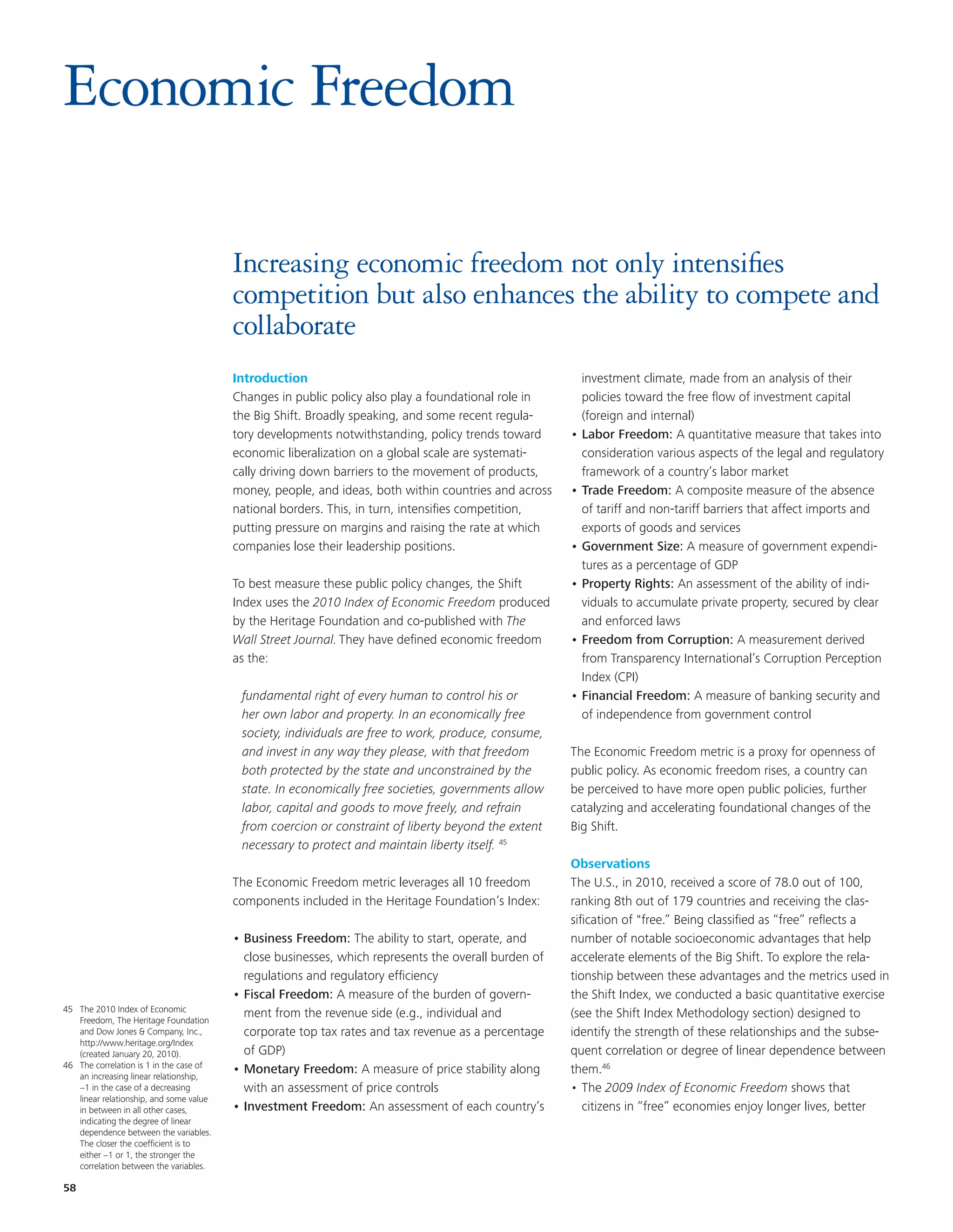 Economic Freedom

                                         Increasing economic freedom not only intensifies
                                         competition but also enhances the ability to compete and
                                         collaborate
                                         Introduction                                                   investment climate, made from an analysis of their
                                         Changes in public policy also play a foundational role in      policies toward the free flow of investment capital
                                         the Big Shift. Broadly speaking, and some recent regula-       (foreign and internal)
                                         tory developments notwithstanding, policy trends toward      • Labor Freedom: A quantitative measure that takes into
                                         economic liberalization on a global scale are systemati-       consideration various aspects of the legal and regulatory
                                         cally driving down barriers to the movement of products,       framework of a country’s labor market
                                         money, people, and ideas, both within countries and across   • Trade Freedom: A composite measure of the absence
                                         national borders. This, in turn, intensifies competition,      of tariff and non-tariff barriers that affect imports and
                                         putting pressure on margins and raising the rate at which      exports of goods and services
                                         companies lose their leadership positions.                   • Government Size: A measure of government expendi-
                                                                                                        tures as a percentage of GDP
                                         To best measure these public policy changes, the Shift       • Property Rights: An assessment of the ability of indi-
                                         Index uses the 2010 Index of Economic Freedom produced         viduals to accumulate private property, secured by clear
                                         by the Heritage Foundation and co-published with The           and enforced laws
                                         Wall Street Journal. They have defined economic freedom      • Freedom from Corruption: A measurement derived
                                         as the:                                                        from Transparency International’s Corruption Perception
                                                                                                        Index (CPI)
                                          fundamental right of every human to control his or          • Financial Freedom: A measure of banking security and
                                          her own labor and property. In an economically free           of independence from government control
                                          society, individuals are free to work, produce, consume,
                                          and invest in any way they please, with that freedom        The Economic Freedom metric is a proxy for openness of
                                          both protected by the state and unconstrained by the        public policy. As economic freedom rises, a country can
                                          state. In economically free societies, governments allow    be perceived to have more open public policies, further
                                          labor, capital and goods to move freely, and refrain        catalyzing and accelerating foundational changes of the
                                          from coercion or constraint of liberty beyond the extent    Big Shift.
                                          necessary to protect and maintain liberty itself. 45
                                                                                                      Observations
                                         The Economic Freedom metric leverages all 10 freedom         The U.S., in 2010, received a score of 78.0 out of 100,
                                         components included in the Heritage Foundation’s Index:      ranking 8th out of 179 countries and receiving the clas-
                                                                                                      sification of "free.” Being classified as “free” reflects a
                                         • Business Freedom: The ability to start, operate, and       number of notable socioeconomic advantages that help
                                           close businesses, which represents the overall burden of   accelerate elements of the Big Shift. To explore the rela-
                                           regulations and regulatory efficiency                      tionship between these advantages and the metrics used in
                                         • Fiscal Freedom: A measure of the burden of govern-         the Shift Index, we conducted a basic quantitative exercise
45 The 2010 Index of Economic
   Freedom, The Heritage Foundation
                                           ment from the revenue side (e.g., individual and           (see the Shift Index Methodology section) designed to
   and Dow Jones & Company, Inc.,          corporate top tax rates and tax revenue as a percentage    identify the strength of these relationships and the subse-
   http://www.heritage.org/Index
   (created January 20, 2010).             of GDP)                                                    quent correlation or degree of linear dependence between
46 The correlation is 1 in the case of
   an increasing linear relationship,
                                         • Monetary Freedom: A measure of price stability along       them.46
   −1 in the case of a decreasing          with an assessment of price controls                       • The 2009 Index of Economic Freedom shows that
   linear relationship, and some value
   in between in all other cases,        • Investment Freedom: An assessment of each country’s           citizens in “free” economies enjoy longer lives, better
   indicating the degree of linear
   dependence between the variables.
   The closer the coefficient is to
   either −1 or 1, the stronger the
   correlation between the variables.

58
 