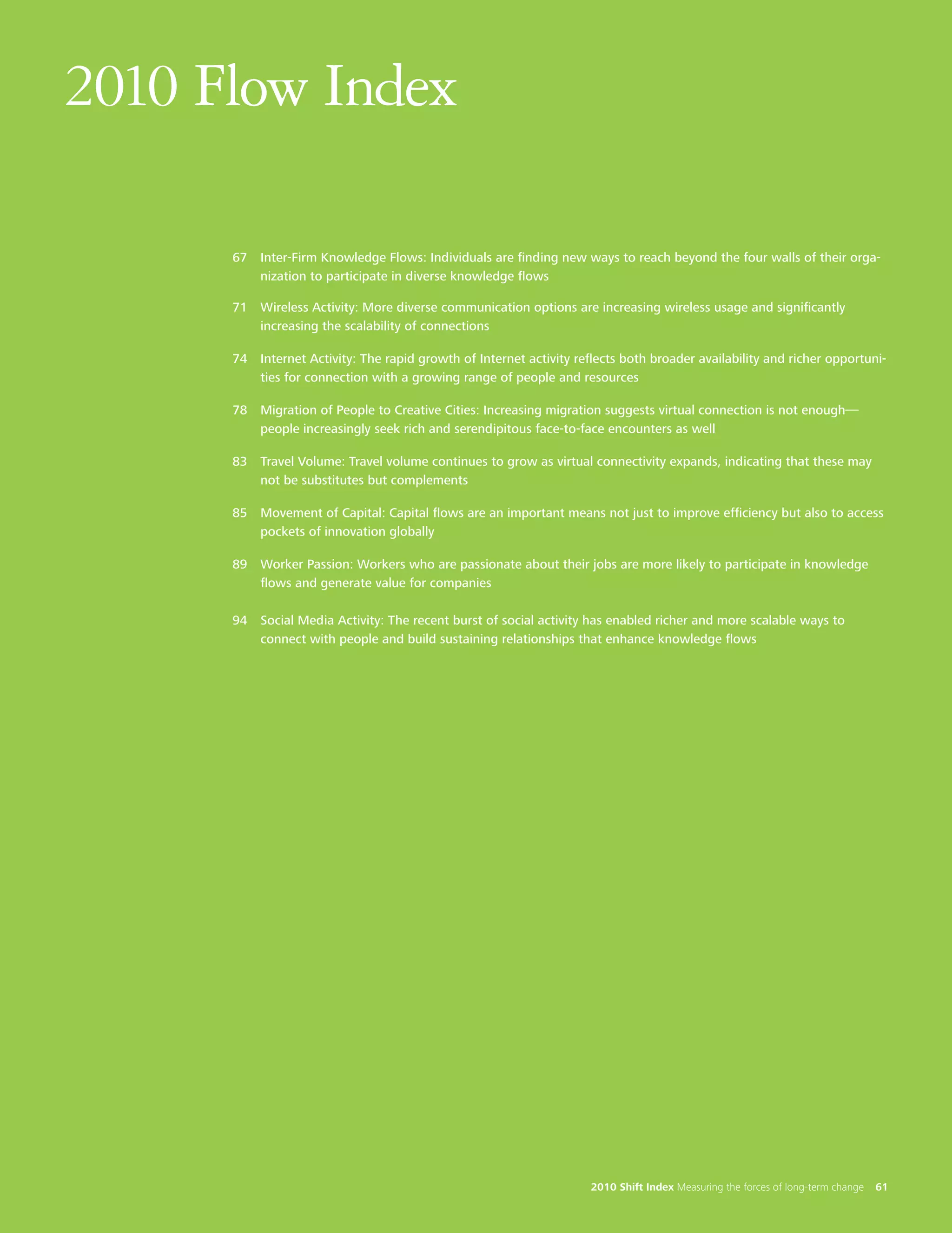 2010 Flow Index

      67 Inter-Firm Knowledge Flows: Individuals are finding new ways to reach beyond the four walls of their orga-
         nization to participate in diverse knowledge flows

      71 Wireless Activity: More diverse communication options are increasing wireless usage and significantly
         increasing the scalability of connections

      74 Internet Activity: The rapid growth of Internet activity reflects both broader availability and richer opportuni-
         ties for connection with a growing range of people and resources

      78 Migration of People to Creative Cities: Increasing migration suggests virtual connection is not enough—
         people increasingly seek rich and serendipitous face-to-face encounters as well

      83 Travel Volume: Travel volume continues to grow as virtual connectivity expands, indicating that these may
         not be substitutes but complements

      85 Movement of Capital: Capital flows are an important means not just to improve efficiency but also to access
         pockets of innovation globally

      89 Worker Passion: Workers who are passionate about their jobs are more likely to participate in knowledge
         flows and generate value for companies

      94 Social Media Activity: The recent burst of social activity has enabled richer and more scalable ways to
         connect with people and build sustaining relationships that enhance knowledge flows




                                                                     2010 Shift Index Measuring the forces of long-term change   61
 