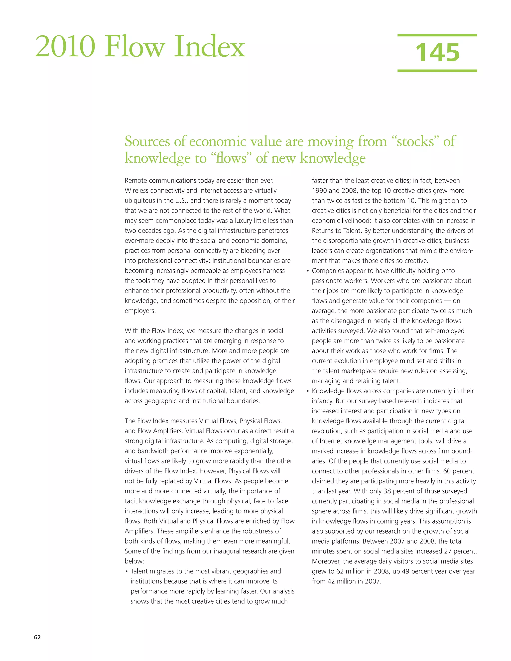 2010 Flow Index                                                                                               145


      Sources of economic value are moving from “stocks” of
      knowledge to “flows” of new knowledge
      Remote communications today are easier than ever.                 faster than the least creative cities; in fact, between
      Wireless connectivity and Internet access are virtually           1990 and 2008, the top 10 creative cities grew more
      ubiquitous in the U.S., and there is rarely a moment today        than twice as fast as the bottom 10. This migration to
      that we are not connected to the rest of the world. What          creative cities is not only beneficial for the cities and their
      may seem commonplace today was a luxury little less than          economic livelihood; it also correlates with an increase in
      two decades ago. As the digital infrastructure penetrates         Returns to Talent. By better understanding the drivers of
      ever-more deeply into the social and economic domains,            the disproportionate growth in creative cities, business
      practices from personal connectivity are bleeding over            leaders can create organizations that mimic the environ-
      into professional connectivity: Institutional boundaries are      ment that makes those cities so creative.
      becoming increasingly permeable as employees harness            • Companies appear to have difficulty holding onto
      the tools they have adopted in their personal lives to            passionate workers. Workers who are passionate about
      enhance their professional productivity, often without the        their jobs are more likely to participate in knowledge
      knowledge, and sometimes despite the opposition, of their         flows and generate value for their companies — on
      employers.                                                        average, the more passionate participate twice as much
                                                                        as the disengaged in nearly all the knowledge flows
      With the Flow Index, we measure the changes in social             activities surveyed. We also found that self-employed
      and working practices that are emerging in response to            people are more than twice as likely to be passionate
      the new digital infrastructure. More and more people are          about their work as those who work for firms. The
      adopting practices that utilize the power of the digital          current evolution in employee mind-set and shifts in
      infrastructure to create and participate in knowledge             the talent marketplace require new rules on assessing,
      flows. Our approach to measuring these knowledge flows            managing and retaining talent.
      includes measuring flows of capital, talent, and knowledge      • Knowledge flows across companies are currently in their
      across geographic and institutional boundaries.                   infancy. But our survey-based research indicates that
                                                                        increased interest and participation in new types on
      The Flow Index measures Virtual Flows, Physical Flows,            knowledge flows available through the current digital
      and Flow Amplifiers. Virtual Flows occur as a direct result a     revolution, such as participation in social media and use
      strong digital infrastructure. As computing, digital storage,     of Internet knowledge management tools, will drive a
      and bandwidth performance improve exponentially,                  marked increase in knowledge flows across firm bound-
      virtual flows are likely to grow more rapidly than the other      aries. Of the people that currently use social media to
      drivers of the Flow Index. However, Physical Flows will           connect to other professionals in other firms, 60 percent
      not be fully replaced by Virtual Flows. As people become          claimed they are participating more heavily in this activity
      more and more connected virtually, the importance of              than last year. With only 38 percent of those surveyed
      tacit knowledge exchange through physical, face-to-face           currently participating in social media in the professional
      interactions will only increase, leading to more physical         sphere across firms, this will likely drive significant growth
      flows. Both Virtual and Physical Flows are enriched by Flow       in knowledge flows in coming years. This assumption is
      Amplifiers. These amplifiers enhance the robustness of            also supported by our research on the growth of social
      both kinds of flows, making them even more meaningful.            media platforms: Between 2007 and 2008, the total
      Some of the findings from our inaugural research are given        minutes spent on social media sites increased 27 percent.
      below:                                                            Moreover, the average daily visitors to social media sites
      • Talent migrates to the most vibrant geographies and             grew to 62 million in 2008, up 49 percent year over year
         institutions because that is where it can improve its          from 42 million in 2007.
         performance more rapidly by learning faster. Our analysis
         shows that the most creative cities tend to grow much




62
 