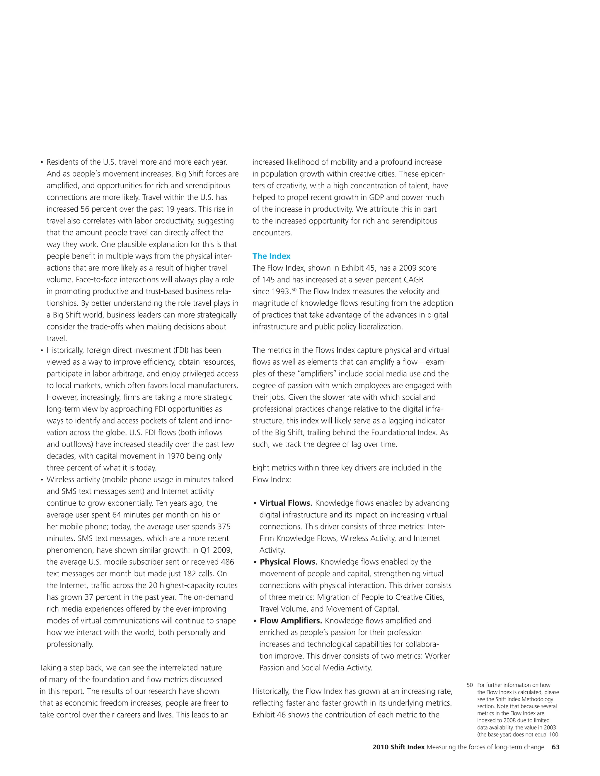• Residents of the U.S. travel more and more each year.         increased likelihood of mobility and a profound increase
  And as people’s movement increases, Big Shift forces are      in population growth within creative cities. These epicen-
  amplified, and opportunities for rich and serendipitous       ters of creativity, with a high concentration of talent, have
  connections are more likely. Travel within the U.S. has       helped to propel recent growth in GDP and power much
  increased 56 percent over the past 19 years. This rise in     of the increase in productivity. We attribute this in part
  travel also correlates with labor productivity, suggesting    to the increased opportunity for rich and serendipitous
  that the amount people travel can directly affect the         encounters.
  way they work. One plausible explanation for this is that
  people benefit in multiple ways from the physical inter-      The Index
  actions that are more likely as a result of higher travel     The Flow Index, shown in Exhibit 45, has a 2009 score
  volume. Face-to-face interactions will always play a role     of 145 and has increased at a seven percent CAGR
  in promoting productive and trust-based business rela-        since 1993.50 The Flow Index measures the velocity and
  tionships. By better understanding the role travel plays in   magnitude of knowledge flows resulting from the adoption
  a Big Shift world, business leaders can more strategically    of practices that take advantage of the advances in digital
  consider the trade-offs when making decisions about           infrastructure and public policy liberalization.
  travel.
• Historically, foreign direct investment (FDI) has been        The metrics in the Flows Index capture physical and virtual
  viewed as a way to improve efficiency, obtain resources,      flows as well as elements that can amplify a flow—exam-
  participate in labor arbitrage, and enjoy privileged access   ples of these “amplifiers” include social media use and the
  to local markets, which often favors local manufacturers.     degree of passion with which employees are engaged with
  However, increasingly, firms are taking a more strategic      their jobs. Given the slower rate with which social and
  long-term view by approaching FDI opportunities as            professional practices change relative to the digital infra-
  ways to identify and access pockets of talent and inno-       structure, this index will likely serve as a lagging indicator
  vation across the globe. U.S. FDI flows (both inflows         of the Big Shift, trailing behind the Foundational Index. As
  and outflows) have increased steadily over the past few       such, we track the degree of lag over time.
  decades, with capital movement in 1970 being only
  three percent of what it is today.                            Eight metrics within three key drivers are included in the
• Wireless activity (mobile phone usage in minutes talked       Flow Index:
  and SMS text messages sent) and Internet activity
  continue to grow exponentially. Ten years ago, the            • Virtual Flows. Knowledge flows enabled by advancing
  average user spent 64 minutes per month on his or               digital infrastructure and its impact on increasing virtual
  her mobile phone; today, the average user spends 375            connections. This driver consists of three metrics: Inter-
  minutes. SMS text messages, which are a more recent             Firm Knowledge Flows, Wireless Activity, and Internet
  phenomenon, have shown similar growth: in Q1 2009,              Activity.
  the average U.S. mobile subscriber sent or received 486       • Physical Flows. Knowledge flows enabled by the
  text messages per month but made just 182 calls. On             movement of people and capital, strengthening virtual
  the Internet, traffic across the 20 highest-capacity routes     connections with physical interaction. This driver consists
  has grown 37 percent in the past year. The on-demand            of three metrics: Migration of People to Creative Cities,
  rich media experiences offered by the ever-improving            Travel Volume, and Movement of Capital.
  modes of virtual communications will continue to shape        • Flow Amplifiers. Knowledge flows amplified and
  how we interact with the world, both personally and             enriched as people’s passion for their profession
  professionally.                                                 increases and technological capabilities for collabora-
                                                                  tion improve. This driver consists of two metrics: Worker
Taking a step back, we can see the interrelated nature            Passion and Social Media Activity.
of many of the foundation and flow metrics discussed
                                                                                                                                    50 For further information on how
in this report. The results of our research have shown          Historically, the Flow Index has grown at an increasing rate,          the Flow Index is calculated, please
                                                                                                                                       see the Shift Index Methodology
that as economic freedom increases, people are freer to         reflecting faster and faster growth in its underlying metrics.         section. Note that because several
take control over their careers and lives. This leads to an     Exhibit 46 shows the contribution of each metric to the                metrics in the Flow Index are
                                                                                                                                       indexed to 2008 due to limited
                                                                                                                                       data availability, the value in 2003
                                                                                                                                       (the base year) does not equal 100.

                                                                                                     2010 Shift Index Measuring the forces of long-term change         63
 