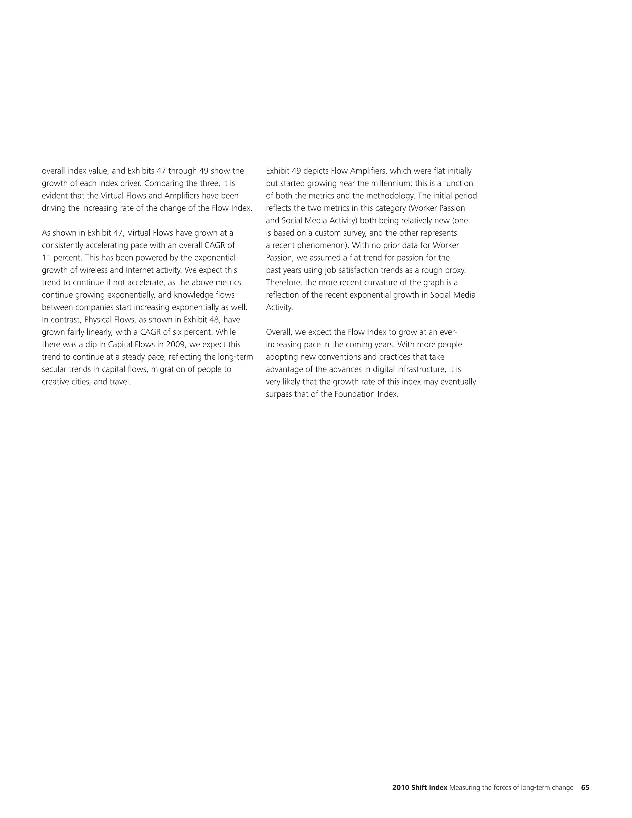 overall index value, and Exhibits 47 through 49 show the       Exhibit 49 depicts Flow Amplifiers, which were flat initially
growth of each index driver. Comparing the three, it is        but started growing near the millennium; this is a function
evident that the Virtual Flows and Amplifiers have been        of both the metrics and the methodology. The initial period
driving the increasing rate of the change of the Flow Index.   reflects the two metrics in this category (Worker Passion
                                                               and Social Media Activity) both being relatively new (one
As shown in Exhibit 47, Virtual Flows have grown at a          is based on a custom survey, and the other represents
consistently accelerating pace with an overall CAGR of         a recent phenomenon). With no prior data for Worker
11 percent. This has been powered by the exponential           Passion, we assumed a flat trend for passion for the
growth of wireless and Internet activity. We expect this       past years using job satisfaction trends as a rough proxy.
trend to continue if not accelerate, as the above metrics      Therefore, the more recent curvature of the graph is a
continue growing exponentially, and knowledge flows            reflection of the recent exponential growth in Social Media
between companies start increasing exponentially as well.      Activity.
In contrast, Physical Flows, as shown in Exhibit 48, have
grown fairly linearly, with a CAGR of six percent. While       Overall, we expect the Flow Index to grow at an ever-
there was a dip in Capital Flows in 2009, we expect this       increasing pace in the coming years. With more people
trend to continue at a steady pace, reflecting the long-term   adopting new conventions and practices that take
secular trends in capital flows, migration of people to        advantage of the advances in digital infrastructure, it is
creative cities, and travel.                                   very likely that the growth rate of this index may eventually
                                                               surpass that of the Foundation Index.




                                                                                                   2010 Shift Index Measuring the forces of long-term change   65
 