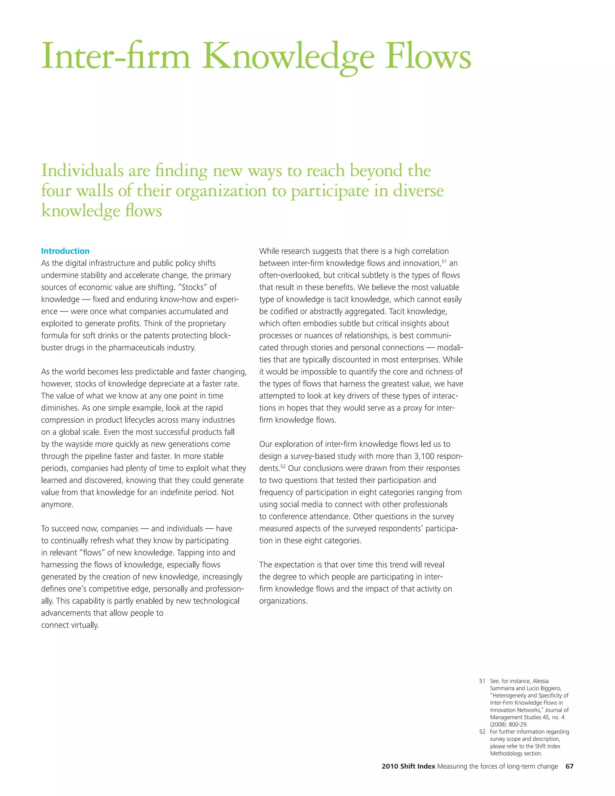 Inter-firm Knowledge Flows

Individuals are finding new ways to reach beyond the
four walls of their organization to participate in diverse
knowledge flows
Introduction                                                   While research suggests that there is a high correlation
As the digital infrastructure and public policy shifts         between inter-firm knowledge flows and innovation,51 an
undermine stability and accelerate change, the primary         often-overlooked, but critical subtlety is the types of flows
sources of economic value are shifting. “Stocks” of            that result in these benefits. We believe the most valuable
knowledge — fixed and enduring know-how and experi-            type of knowledge is tacit knowledge, which cannot easily
ence — were once what companies accumulated and                be codified or abstractly aggregated. Tacit knowledge,
exploited to generate profits. Think of the proprietary        which often embodies subtle but critical insights about
formula for soft drinks or the patents protecting block-       processes or nuances of relationships, is best communi-
buster drugs in the pharmaceuticals industry.                  cated through stories and personal connections — modali-
                                                               ties that are typically discounted in most enterprises. While
As the world becomes less predictable and faster changing,     it would be impossible to quantify the core and richness of
however, stocks of knowledge depreciate at a faster rate.      the types of flows that harness the greatest value, we have
The value of what we know at any one point in time             attempted to look at key drivers of these types of interac-
diminishes. As one simple example, look at the rapid           tions in hopes that they would serve as a proxy for inter-
compression in product lifecycles across many industries       firm knowledge flows.
on a global scale. Even the most successful products fall
by the wayside more quickly as new generations come            Our exploration of inter-firm knowledge flows led us to
through the pipeline faster and faster. In more stable         design a survey-based study with more than 3,100 respon-
periods, companies had plenty of time to exploit what they     dents.52 Our conclusions were drawn from their responses
learned and discovered, knowing that they could generate       to two questions that tested their participation and
value from that knowledge for an indefinite period. Not        frequency of participation in eight categories ranging from
anymore.                                                       using social media to connect with other professionals
                                                               to conference attendance. Other questions in the survey
To succeed now, companies — and individuals — have             measured aspects of the surveyed respondents’ participa-
to continually refresh what they know by participating         tion in these eight categories.
in relevant “flows” of new knowledge. Tapping into and
harnessing the flows of knowledge, especially flows            The expectation is that over time this trend will reveal
generated by the creation of new knowledge, increasingly       the degree to which people are participating in inter-
defines one’s competitive edge, personally and profession-     firm knowledge flows and the impact of that activity on
ally. This capability is partly enabled by new technological   organizations.
advancements that allow people to
connect virtually.




                                                                                                                                  51 See, for instance, Alessia
                                                                                                                                     Sammarra and Lucio Biggiero,
                                                                                                                                     “Heterogeneity and Specificity of
                                                                                                                                     Inter-Firm Knowledge Flows in
                                                                                                                                     Innovation Networks,” Journal of
                                                                                                                                     Management Studies 45, no. 4
                                                                                                                                     (2008): 800-29.
                                                                                                                                  52 For further information regarding
                                                                                                                                     survey scope and description,
                                                                                                                                     please refer to the Shift Index
                                                                                                                                     Methodology section.

                                                                                                   2010 Shift Index Measuring the forces of long-term change        67
 