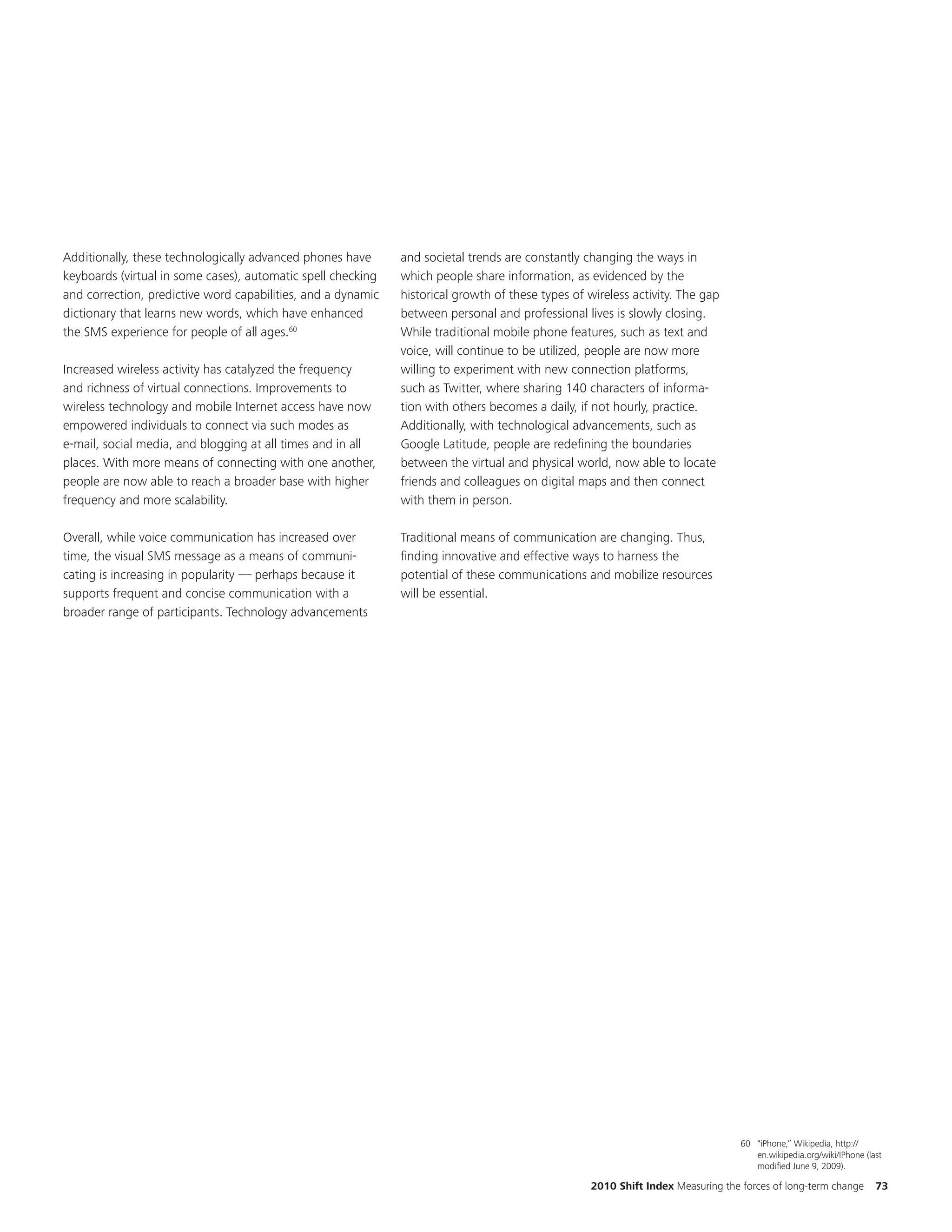 Additionally, these technologically advanced phones have      and societal trends are constantly changing the ways in
keyboards (virtual in some cases), automatic spell checking   which people share information, as evidenced by the
and correction, predictive word capabilities, and a dynamic   historical growth of these types of wireless activity. The gap
dictionary that learns new words, which have enhanced         between personal and professional lives is slowly closing.
the SMS experience for people of all ages.60                  While traditional mobile phone features, such as text and
                                                              voice, will continue to be utilized, people are now more
Increased wireless activity has catalyzed the frequency       willing to experiment with new connection platforms,
and richness of virtual connections. Improvements to          such as Twitter, where sharing 140 characters of informa-
wireless technology and mobile Internet access have now       tion with others becomes a daily, if not hourly, practice.
empowered individuals to connect via such modes as            Additionally, with technological advancements, such as
e-mail, social media, and blogging at all times and in all    Google Latitude, people are redefining the boundaries
places. With more means of connecting with one another,       between the virtual and physical world, now able to locate
people are now able to reach a broader base with higher       friends and colleagues on digital maps and then connect
frequency and more scalability.                               with them in person.

Overall, while voice communication has increased over         Traditional means of communication are changing. Thus,
time, the visual SMS message as a means of communi-           finding innovative and effective ways to harness the
cating is increasing in popularity — perhaps because it       potential of these communications and mobilize resources
supports frequent and concise communication with a            will be essential.
broader range of participants. Technology advancements




                                                                                                                                  60 "iPhone,” Wikipedia, http://
                                                                                                                                     en.wikipedia.org/wiki/IPhone (last
                                                                                                                                     modified June 9, 2009).

                                                                                                   2010 Shift Index Measuring the forces of long-term change         73
 