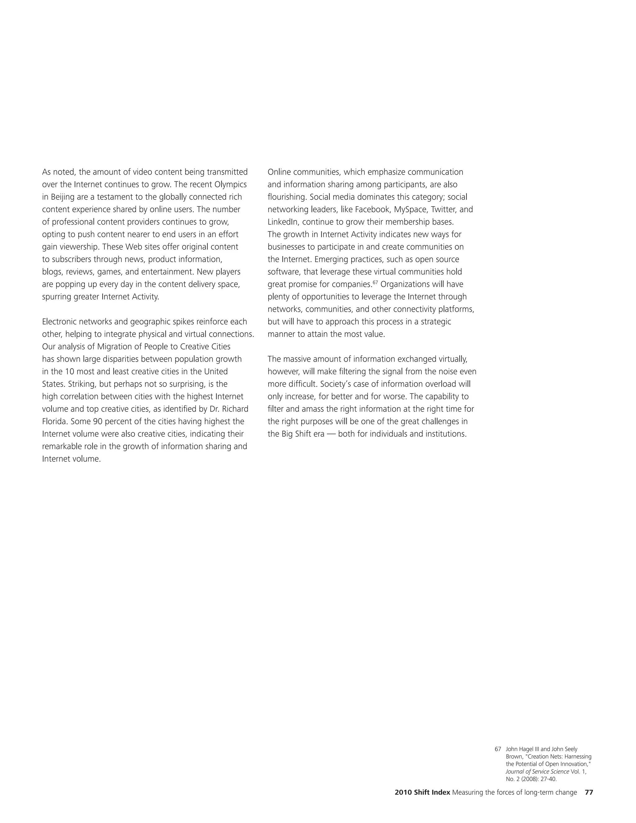 As noted, the amount of video content being transmitted         Online communities, which emphasize communication
over the Internet continues to grow. The recent Olympics        and information sharing among participants, are also
in Beijing are a testament to the globally connected rich       flourishing. Social media dominates this category; social
content experience shared by online users. The number           networking leaders, like Facebook, MySpace, Twitter, and
of professional content providers continues to grow,            LinkedIn, continue to grow their membership bases.
opting to push content nearer to end users in an effort         The growth in Internet Activity indicates new ways for
gain viewership. These Web sites offer original content         businesses to participate in and create communities on
to subscribers through news, product information,               the Internet. Emerging practices, such as open source
blogs, reviews, games, and entertainment. New players           software, that leverage these virtual communities hold
are popping up every day in the content delivery space,         great promise for companies.67 Organizations will have
spurring greater Internet Activity.                             plenty of opportunities to leverage the Internet through
                                                                networks, communities, and other connectivity platforms,
Electronic networks and geographic spikes reinforce each        but will have to approach this process in a strategic
other, helping to integrate physical and virtual connections.   manner to attain the most value.
Our analysis of Migration of People to Creative Cities
has shown large disparities between population growth           The massive amount of information exchanged virtually,
in the 10 most and least creative cities in the United          however, will make filtering the signal from the noise even
States. Striking, but perhaps not so surprising, is the         more difficult. Society’s case of information overload will
high correlation between cities with the highest Internet       only increase, for better and for worse. The capability to
volume and top creative cities, as identified by Dr. Richard    filter and amass the right information at the right time for
Florida. Some 90 percent of the cities having highest the       the right purposes will be one of the great challenges in
Internet volume were also creative cities, indicating their     the Big Shift era — both for individuals and institutions.
remarkable role in the growth of information sharing and
Internet volume.




                                                                                                                                   67 John Hagel III and John Seely
                                                                                                                                      Brown, "Creation Nets: Harnessing
                                                                                                                                      the Potential of Open Innovation,"
                                                                                                                                      Journal of Service Science Vol. 1,
                                                                                                                                      No. 2 (2008): 27-40.

                                                                                                    2010 Shift Index Measuring the forces of long-term change        77
 