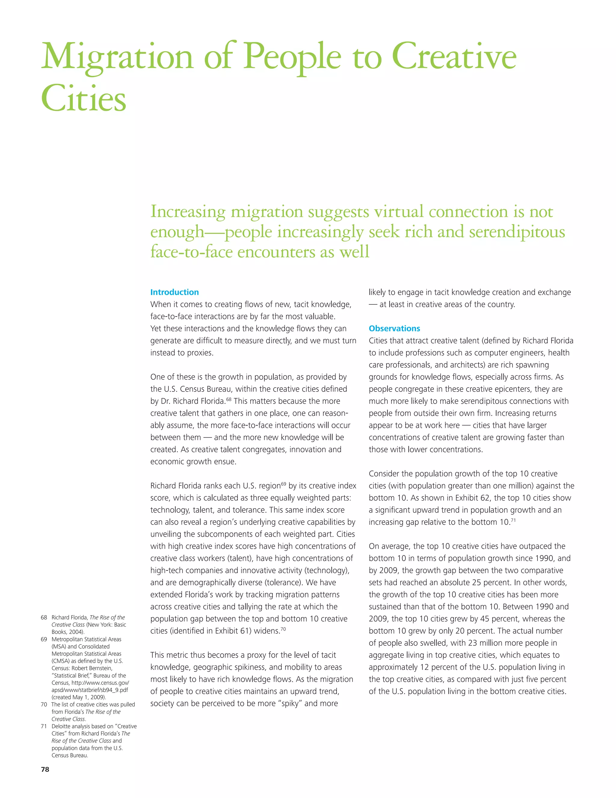 Migration of People to Creative
Cities

                                            Increasing migration suggests virtual connection is not
                                            enough—people increasingly seek rich and serendipitous
                                            face-to-face encounters as well
                                            Introduction                                                     likely to engage in tacit knowledge creation and exchange
                                            When it comes to creating flows of new, tacit knowledge,         — at least in creative areas of the country.
                                            face-to-face interactions are by far the most valuable.
                                            Yet these interactions and the knowledge flows they can          Observations
                                            generate are difficult to measure directly, and we must turn     Cities that attract creative talent (defined by Richard Florida
                                            instead to proxies.                                              to include professions such as computer engineers, health
                                                                                                             care professionals, and architects) are rich spawning
                                            One of these is the growth in population, as provided by         grounds for knowledge flows, especially across firms. As
                                            the U.S. Census Bureau, within the creative cities defined       people congregate in these creative epicenters, they are
                                            by Dr. Richard Florida.68 This matters because the more          much more likely to make serendipitous connections with
                                            creative talent that gathers in one place, one can reason-       people from outside their own firm. Increasing returns
                                            ably assume, the more face-to-face interactions will occur       appear to be at work here — cities that have larger
                                            between them — and the more new knowledge will be                concentrations of creative talent are growing faster than
                                            created. As creative talent congregates, innovation and          those with lower concentrations.
                                            economic growth ensue.
                                                                                                             Consider the population growth of the top 10 creative
                                            Richard Florida ranks each U.S. region69 by its creative index   cities (with population greater than one million) against the
                                            score, which is calculated as three equally weighted parts:      bottom 10. As shown in Exhibit 62, the top 10 cities show
                                            technology, talent, and tolerance. This same index score         a significant upward trend in population growth and an
                                            can also reveal a region’s underlying creative capabilities by   increasing gap relative to the bottom 10.71
                                            unveiling the subcomponents of each weighted part. Cities
                                            with high creative index scores have high concentrations of      On average, the top 10 creative cities have outpaced the
                                            creative class workers (talent), have high concentrations of     bottom 10 in terms of population growth since 1990, and
                                            high-tech companies and innovative activity (technology),        by 2009, the growth gap between the two comparative
                                            and are demographically diverse (tolerance). We have             sets had reached an absolute 25 percent. In other words,
                                            extended Florida’s work by tracking migration patterns           the growth of the top 10 creative cities has been more
                                            across creative cities and tallying the rate at which the        sustained than that of the bottom 10. Between 1990 and
68 Richard Florida, The Rise of the         population gap between the top and bottom 10 creative            2009, the top 10 cities grew by 45 percent, whereas the
   Creative Class (New York: Basic
   Books, 2004).                            cities (identified in Exhibit 61) widens.70                      bottom 10 grew by only 20 percent. The actual number
69 Metropolitan Statistical Areas
   (MSA) and Consolidated                                                                                    of people also swelled, with 23 million more people in
   Metropolitan Statistical Areas           This metric thus becomes a proxy for the level of tacit          aggregate living in top creative cities, which equates to
   (CMSA) as defined by the U.S.
   Census: Robert Bernstein,                knowledge, geographic spikiness, and mobility to areas           approximately 12 percent of the U.S. population living in
   “Statistical Brief,” Bureau of the
   Census, http://www.census.gov/           most likely to have rich knowledge flows. As the migration       the top creative cities, as compared with just five percent
   apsd/www/statbrief/sb94_9.pdf            of people to creative cities maintains an upward trend,          of the U.S. population living in the bottom creative cities.
   (created May 1, 2009).
70 The list of creative cities was pulled   society can be perceived to be more “spiky” and more
   from Florida’s The Rise of the
   Creative Class.
71 Deloitte analysis based on “Creative
   Cities” from Richard Florida’s The
   Rise of the Creative Class and
   population data from the U.S.
   Census Bureau.

78
 