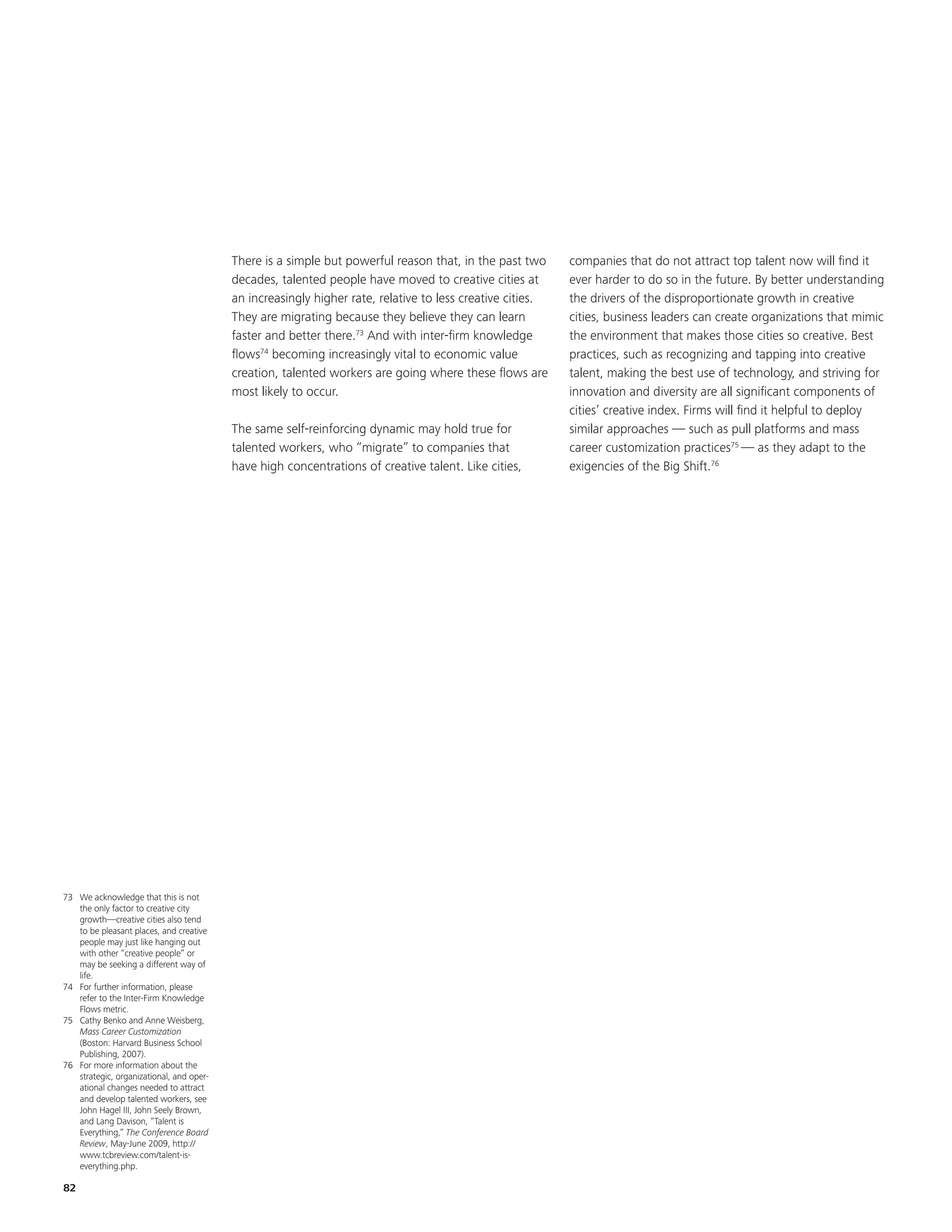 There is a simple but powerful reason that, in the past two      companies that do not attract top talent now will find it
                                          decades, talented people have moved to creative cities at        ever harder to do so in the future. By better understanding
                                          an increasingly higher rate, relative to less creative cities.   the drivers of the disproportionate growth in creative
                                          They are migrating because they believe they can learn           cities, business leaders can create organizations that mimic
                                          faster and better there.73 And with inter-firm knowledge         the environment that makes those cities so creative. Best
                                          flows74 becoming increasingly vital to economic value            practices, such as recognizing and tapping into creative
                                          creation, talented workers are going where these flows are       talent, making the best use of technology, and striving for
                                          most likely to occur.                                            innovation and diversity are all significant components of
                                                                                                           cities’ creative index. Firms will find it helpful to deploy
                                          The same self-reinforcing dynamic may hold true for              similar approaches — such as pull platforms and mass
                                          talented workers, who “migrate” to companies that                career customization practices75 — as they adapt to the
                                          have high concentrations of creative talent. Like cities,        exigencies of the Big Shift.76




73 We acknowledge that this is not
   the only factor to creative city
   growth—creative cities also tend
   to be pleasant places, and creative
   people may just like hanging out
   with other “creative people” or
   may be seeking a different way of
   life.
74 For further information, please
   refer to the Inter-Firm Knowledge
   Flows metric.
75 Cathy Benko and Anne Weisberg,
   Mass Career Customization
   (Boston: Harvard Business School
   Publishing, 2007).
76 For more information about the
   strategic, organizational, and oper-
   ational changes needed to attract
   and develop talented workers, see
   John Hagel III, John Seely Brown,
   and Lang Davison, “Talent is
   Everything,” The Conference Board
   Review, May-June 2009, http://
   www.tcbreview.com/talent-is-
   everything.php.

82
 