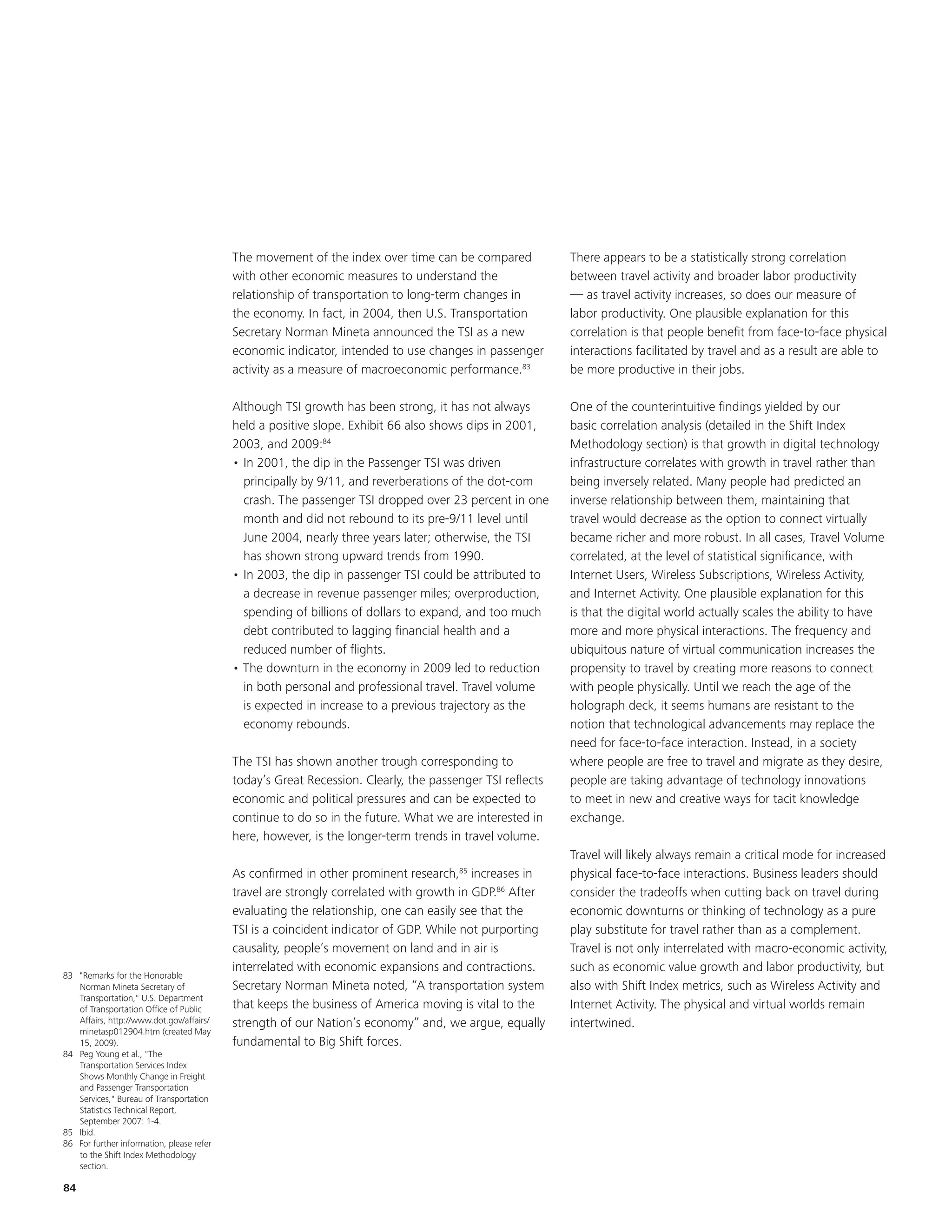 The movement of the index over time can be compared            There appears to be a statistically strong correlation
                                           with other economic measures to understand the                 between travel activity and broader labor productivity
                                           relationship of transportation to long-term changes in         — as travel activity increases, so does our measure of
                                           the economy. In fact, in 2004, then U.S. Transportation        labor productivity. One plausible explanation for this
                                           Secretary Norman Mineta announced the TSI as a new             correlation is that people benefit from face-to-face physical
                                           economic indicator, intended to use changes in passenger       interactions facilitated by travel and as a result are able to
                                           activity as a measure of macroeconomic performance.83          be more productive in their jobs.

                                           Although TSI growth has been strong, it has not always         One of the counterintuitive findings yielded by our
                                           held a positive slope. Exhibit 66 also shows dips in 2001,     basic correlation analysis (detailed in the Shift Index
                                           2003, and 2009:84                                              Methodology section) is that growth in digital technology
                                           • In 2001, the dip in the Passenger TSI was driven             infrastructure correlates with growth in travel rather than
                                             principally by 9/11, and reverberations of the dot-com       being inversely related. Many people had predicted an
                                             crash. The passenger TSI dropped over 23 percent in one      inverse relationship between them, maintaining that
                                             month and did not rebound to its pre-9/11 level until        travel would decrease as the option to connect virtually
                                             June 2004, nearly three years later; otherwise, the TSI      became richer and more robust. In all cases, Travel Volume
                                             has shown strong upward trends from 1990.                    correlated, at the level of statistical significance, with
                                           • In 2003, the dip in passenger TSI could be attributed to     Internet Users, Wireless Subscriptions, Wireless Activity,
                                             a decrease in revenue passenger miles; overproduction,       and Internet Activity. One plausible explanation for this
                                             spending of billions of dollars to expand, and too much      is that the digital world actually scales the ability to have
                                             debt contributed to lagging financial health and a           more and more physical interactions. The frequency and
                                             reduced number of flights.                                   ubiquitous nature of virtual communication increases the
                                           • The downturn in the economy in 2009 led to reduction         propensity to travel by creating more reasons to connect
                                             in both personal and professional travel. Travel volume      with people physically. Until we reach the age of the
                                             is expected in increase to a previous trajectory as the      holograph deck, it seems humans are resistant to the
                                             economy rebounds.                                            notion that technological advancements may replace the
                                                                                                          need for face-to-face interaction. Instead, in a society
                                           The TSI has shown another trough corresponding to              where people are free to travel and migrate as they desire,
                                           today’s Great Recession. Clearly, the passenger TSI reflects   people are taking advantage of technology innovations
                                           economic and political pressures and can be expected to        to meet in new and creative ways for tacit knowledge
                                           continue to do so in the future. What we are interested in     exchange.
                                           here, however, is the longer-term trends in travel volume.
                                                                                                          Travel will likely always remain a critical mode for increased
                                           As confirmed in other prominent research,85 increases in       physical face-to-face interactions. Business leaders should
                                           travel are strongly correlated with growth in GDP.86 After     consider the tradeoffs when cutting back on travel during
                                           evaluating the relationship, one can easily see that the       economic downturns or thinking of technology as a pure
                                           TSI is a coincident indicator of GDP. While not purporting     play substitute for travel rather than as a complement.
                                           causality, people’s movement on land and in air is             Travel is not only interrelated with macro-economic activity,
                                           interrelated with economic expansions and contractions.        such as economic value growth and labor productivity, but
83 "Remarks for the Honorable
   Norman Mineta Secretary of              Secretary Norman Mineta noted, “A transportation system        also with Shift Index metrics, such as Wireless Activity and
   Transportation," U.S. Department
   of Transportation Office of Public      that keeps the business of America moving is vital to the      Internet Activity. The physical and virtual worlds remain
   Affairs, http://www.dot.gov/affairs/    strength of our Nation’s economy” and, we argue, equally       intertwined.
   minetasp012904.htm (created May
   15, 2009).                              fundamental to Big Shift forces.
84 Peg Young et al., "The
   Transportation Services Index
   Shows Monthly Change in Freight
   and Passenger Transportation
   Services," Bureau of Transportation
   Statistics Technical Report,
   September 2007: 1-4.
85 Ibid.
86 For further information, please refer
   to the Shift Index Methodology
   section.

84
 