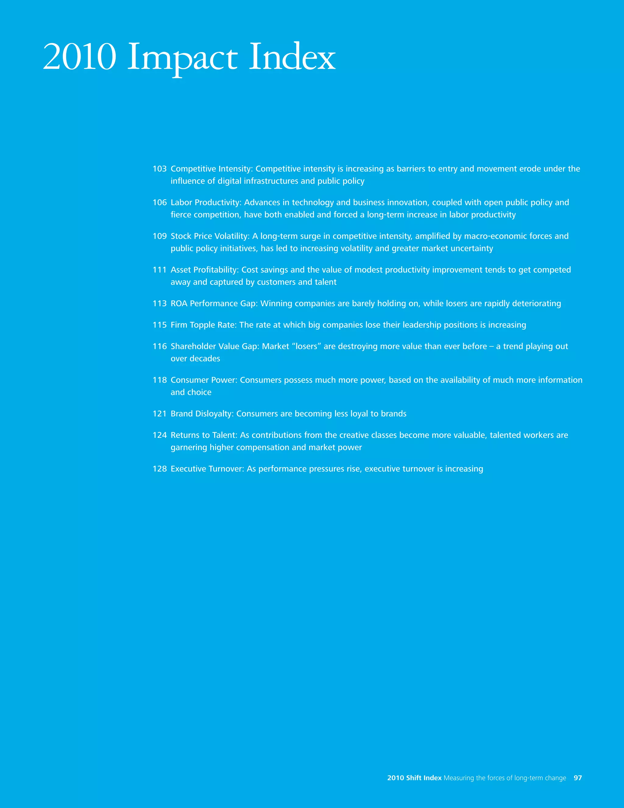 2010 Impact Index

      103 Competitive Intensity: Competitive intensity is increasing as barriers to entry and movement erode under the
          influence of digital infrastructures and public policy

      106 Labor Productivity: Advances in technology and business innovation, coupled with open public policy and
          fierce competition, have both enabled and forced a long-term increase in labor productivity

      109 Stock Price Volatility: A long-term surge in competitive intensity, amplified by macro-economic forces and
          public policy initiatives, has led to increasing volatility and greater market uncertainty

      111 Asset Profitability: Cost savings and the value of modest productivity improvement tends to get competed
          away and captured by customers and talent

      113 ROA Performance Gap: Winning companies are barely holding on, while losers are rapidly deteriorating

      115 Firm Topple Rate: The rate at which big companies lose their leadership positions is increasing

      116 Shareholder Value Gap: Market “losers” are destroying more value than ever before – a trend playing out
          over decades

      118 Consumer Power: Consumers possess much more power, based on the availability of much more information
          and choice

      121 Brand Disloyalty: Consumers are becoming less loyal to brands

      124 Returns to Talent: As contributions from the creative classes become more valuable, talented workers are
          garnering higher compensation and market power

      128 Executive Turnover: As performance pressures rise, executive turnover is increasing




97                                                                  2010 Shift Index Measuring the forces of long-term change   97
 