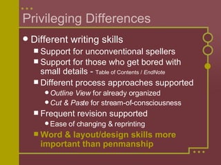 Privileging Differences Different writing skills Support for unconventional spellers Support for those who get bored with small details -  Table of Contents /  EndNote Different process approaches supported Outline View  for already organized Cut & Paste  for stream-of-consciousness Frequent revision supported Ease of changing & reprinting Word & layout/design skills more important than penmanship 