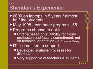 Sheridan’s Experience 6000 on laptops in 5 years / almost half the students May 1998 - computer program - 55 Programs choose to opt-in Criteria based on suitability for future profession and faculty commitment, not on technical orientation - e.g. Interior Design IT - committed to support Developed scalable processes for distribution etc. Very supportive of teachers & students 