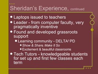 Sheridan’s Experience,  continued Laptops issued to teachers Leader - from computer faculty, very pragmatically inventive Found and developed grassroots support Learning community - DELTA 3  PD Show & Share, Make It So Excitement & beautiful classrooms Tech Tutors - knowledgeable students for set up and first few classes each term 