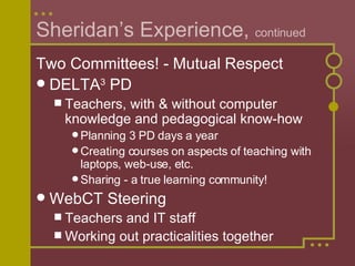 Sheridan’s Experience,  continued Two Committees! - Mutual Respect DELTA 3  PD Teachers, with & without computer knowledge and pedagogical know-how  Planning 3 PD days a year Creating courses on aspects of teaching with laptops, web-use, etc. Sharing - a true learning community! WebCT Steering Teachers and IT staff Working out practicalities together 