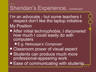 Sheridan’s Experience,  continued I’m an advocate - but some teachers I respect don’t like the laptop initiative My Position After initial technophobia, I discovered how much I could easily do with computers E.g. Netscape’s  Composer Classroom power of visual aspect Students can produce much more professional-appearing work Ease of communicating with students 
