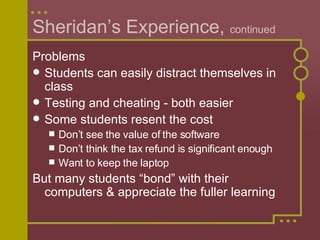 Sheridan’s Experience,  continued Problems Students can easily distract themselves in class Testing and cheating - both easier  Some students resent the cost  Don’t see the value of the software  Don’t think the tax refund is significant enough Want to keep the laptop But many students “bond” with their computers & appreciate the fuller learning 