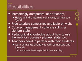 Possibilities Increasingly computers “user-friendly,”  Helps to find a learning community to help you “get it.”  Free tutorials sometimes available on web. Course management software still in a pioneer state,  Pedagogical knowledge about how to use the web for courses - pioneer state too. Teachers need to partner with their students learn what they already do with computers and the web incorporate those aspects into our teaching 