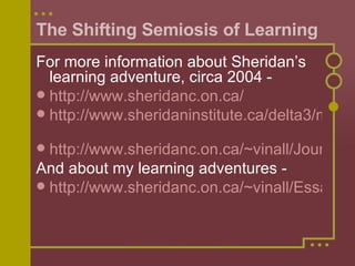 The Shifting Semiosis of Learning For more information about Sheridan’s learning adventure, circa 2004 -  http://www.sheridanc.on.ca/   http://www.sheridaninstitute.ca/delta3/main.html   http://www.sheridanc.on.ca/~vinall/Journal/journal1.htm And about my learning adventures - http://www.sheridanc.on.ca/~vinall/Essays_on_School.htm   