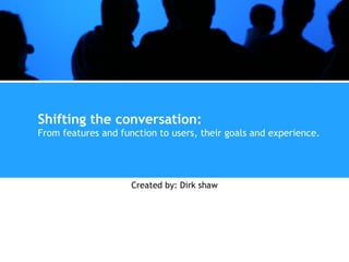 Shifting the conversation: From features and function to users, their goals and experience. Created by: Dirk shaw 
