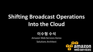 Shifting Broadcast Operations
Into the Cloud
이수형 수석
Amazon Web Services Korea
Solutions Architect

 
