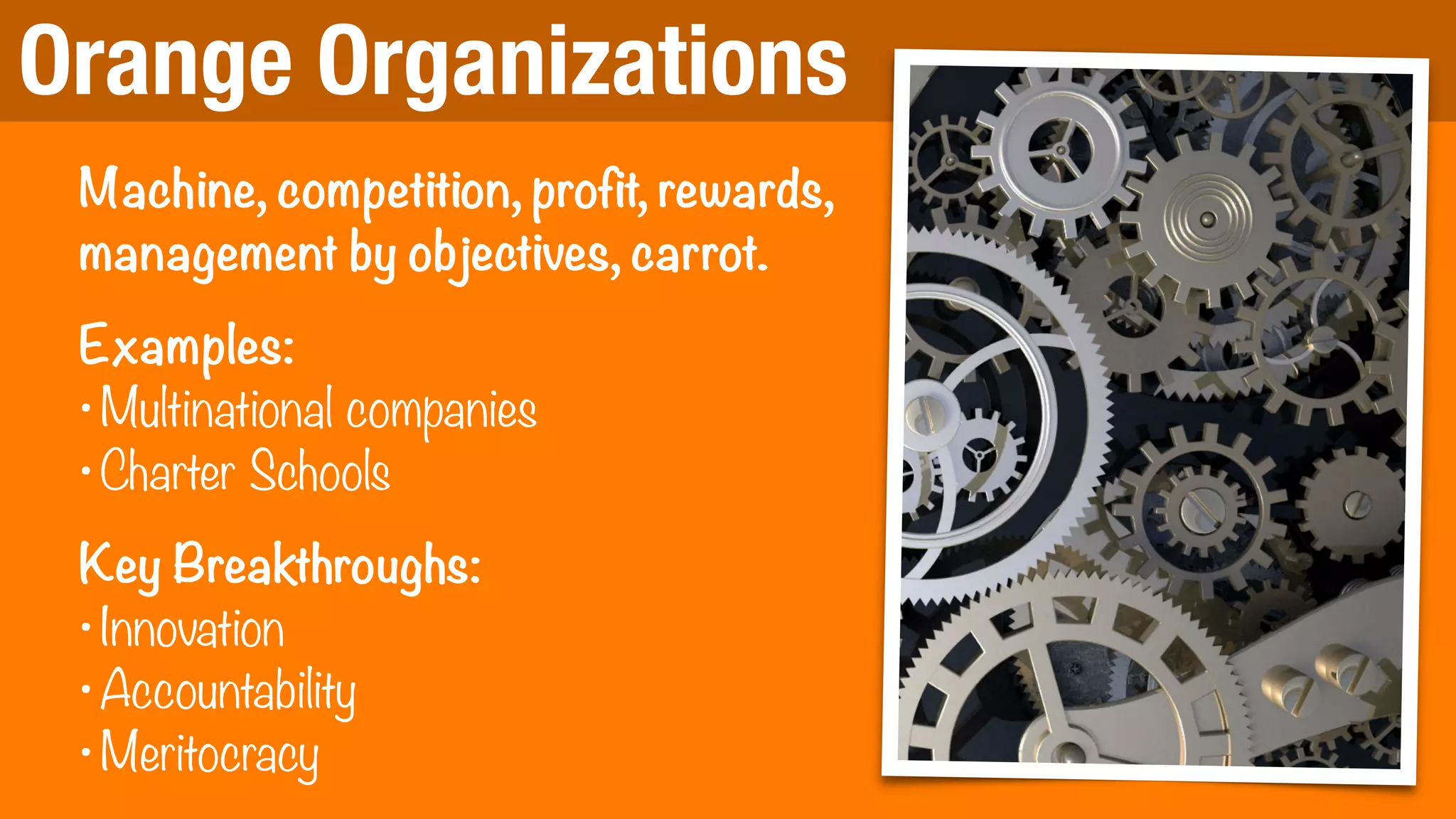 Orange Organizations
Machine, competition, profit, rewards,
management by objectives, carrot.
Examples:
•Multinational companies
•Charter Schools
Key Breakthroughs:
•Innovation
•Accountability
•Meritocracy
 