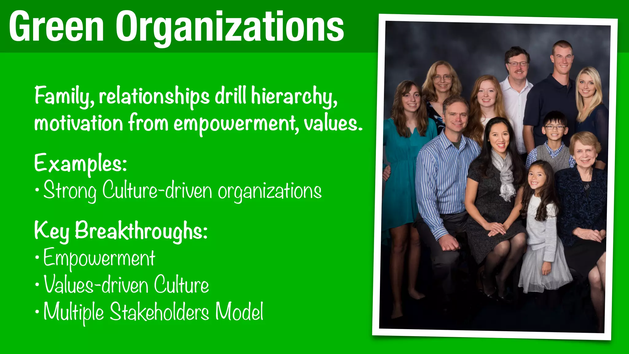 Green Organizations
Family, relationships drill hierarchy,
motivation from empowerment, values.
Examples:
•Strong Culture-driven organizations
Key Breakthroughs:
•Empowerment
•Values-driven Culture
•Multiple Stakeholders Model
 