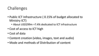 Challenges
• Public ICT Infrastructure ( 0.15% of budget allocated to
Ministry ICT)
• About USD299m =7.4% dedicated to ICT infrastructure
• Cost of access to ICT high
• Cost of data
• Content creation (video, images, text and audio)
• Mode and methods of Distribution of content
 