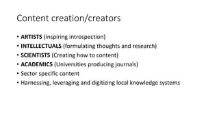 Content creation/creators
• ARTISTS (inspiring introspection)
• INTELLECTUALS (formulating thoughts and research)
• SCIENTISTS (Creating how to content)
• ACADEMICS (Universities producing journals)
• Sector specific content
• Harnessing, leveraging and digitizing local knowledge systems
 