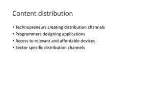 Content distribution
• Technopreneurs creating distribution channels
• Programmers designing applications
• Access to relevant and affordable devices
• Sector specific distribution channels
 