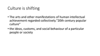 Culture is shifting
• The arts and other manifestations of human intellectual
achievement regarded collectively."20th century popular
culture“
• the ideas, customs, and social behaviour of a particular
people or society
 