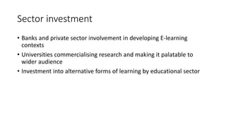 Sector investment
• Banks and private sector involvement in developing E-learning
contexts
• Universities commercialising research and making it palatable to
wider audience
• Investment into alternative forms of learning by educational sector
 