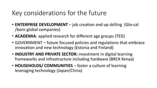 Key considerations for the future
• ENTERPRISE DEVELOPMENT – job creation and up skilling (Glo-cal
/born global companies)
• ACADEMIA: applied research for different age groups (TED)
• GOVERNMENT – future focused policies and regulations that embrace
innovation and new technology (Estonia and Finland)
• INDUSTRY AND PRIVATE SECTOR: investment in digital learning
frameworks and infrastructure including hardware (BRCK Kenya)
• HOUSEHOLDS/ COMMUNITIES – foster a culture of learning
leveraging technology (Japan/China)
 