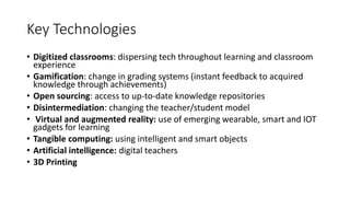Key Technologies
• Digitized classrooms: dispersing tech throughout learning and classroom
experience
• Gamification: change in grading systems (instant feedback to acquired
knowledge through achievements)
• Open sourcing: access to up-to-date knowledge repositories
• Disintermediation: changing the teacher/student model
• Virtual and augmented reality: use of emerging wearable, smart and IOT
gadgets for learning
• Tangible computing: using intelligent and smart objects
• Artificial intelligence: digital teachers
• 3D Printing
 