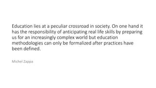 Education lies at a peculiar crossroad in society. On one hand it
has the responsibility of anticipating real life skills by preparing
us for an increasingly complex world but education
methodologies can only be formalized after practices have
been defined.
Michel Zappa
 