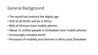 General Background
• The world has entered the digital age
• 42% of all births will be in Africa
• 85% of Africans have mobile phones
• About 11 million people in Zimbabwe have mobile phones
• Increasingly complex world
• Pervasion of mobility and internet in Africa and Zimbabwe
 