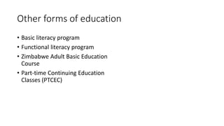 Other forms of education
• Basic literacy program
• Functional literacy program
• Zimbabwe Adult Basic Education
Course
• Part-time Continuing Education
Classes (PTCEC)
 