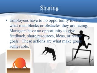 SharingEmployees have to no opportunity to share what road blocks or obstacles they are facing.  Managers have no opportunity to give feedback, share resources, ideas, or revise goals.  These actions are what make goals achievable.