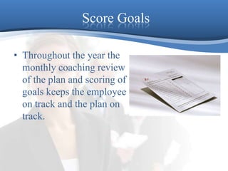 Score GoalsThroughout the year the monthly coaching review of the plan and scoring of goals keeps the employee on track and the plan on track. 