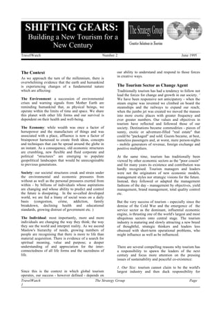 SHIFTING GEARS:
    Building a New Tourism for a
            New Century
TravelWatch                                          Number 2                                          June 1995



The Context                                                 our ability to understand and respond to those forces
                                                            in creative ways.
As we approach the turn of the millennium, there is
overwhelming evidence that the earth and humankind
is experiencing changes of a fundamental nature             The Tourism Sector as Change Agent
which are affecting:                                        Traditionally tourism has had a tendency to follow not
                                                            lead the forces for change and growth in our society. 1
The Environment: a succession of environmental              We have been responsive not anticipatory - when the
crises and warning signals from Mother Earth are            steam engine was invented we climbed on board the
reminding humankind that, as physical beings, we            steamships and the railways to expand our reach;
operate within the limits of time and space. We share       when the jumbo jet was created we moved the masses
this planet with other life forms and our survival is       into more exotic places with greater frequency and
dependent on their health and well-being.                   ever greater numbers. Our values and objectives in
                                                            tourism have reflected and followed those of our
The Economy: while wealth was once a factor of              society. Destinations became commodities - pieces of
horsepower and the manufacture of things and was            sunny, exotic or adventure-filled "real estate" that
associated with a place, affluence is now a factor of       could be "packaged" and sold. Guests became, at best,
brainpower harnessed to create fresh ideas, concepts        nameless passengers and, at worst, mere person-nights
and techniques that can be spread around the globe in       - mobile generators of revenue, foreign exchange and
an instant. As a consequence, old economic structures       positive multipliers.
are crumbling, new flexible and fluid corporate and
political "structures” are emerging to populate             At the same time, tourism has traditionally been
geopolitical landscapes that would be unrecognisable        viewed by other economic sectors as the "poor cousin"
to previous generations.                                    and for many years its existence and contribution was
                                                            hardly recognised. Tourism managers and leaders
Society: our societal structures creak and strain under     were not the originators of new economic models,
the environmental and economic pressures from               management styles nor strategic visions for the future.
without as well as the personal pressures exerted from      Instead, they followed or adapted the management
within - by billions of individuals whose aspirations       fashions of the day - management by objectives, yield
are changing and whose ability to predict and control       management, brand management, total quality control
the future is dissipating. In the so-called developed       etc.
world, we are fed a litany of social woes on a daily
basis    (congestion,    crime,    addiction,    family     But the very success of tourism - especially since the
breakdown, declining health and educational                 demise of the Cold War and the emergence of the
standards, growing distrust of government etc. )            service sector as the dominant, influential economic
                                                            engine, is thrusting one of the world's largest and most
The Individual: most importantly, more and more             ubiquitous sectors onto central stage. The tourism
individuals are changing the way they think; the way        industry is maturing and slowly attracting a new breed
they see the world and interpret reality. As we ascend      of thoughtful, strategic thinkers and leaders less
Maslow's hierarchy of needs, growing numbers of             obsessed with short-term operational problems, who
people are recognising that there is more to life than      might influence as well as be influenced.
material acquisition. There is evidence of a search for
spiritual meaning, value and purpose; a deeper
understanding of and appreciation for the inter-            There are several compelling reasons why tourism has
connectedness of all life forms and the sacredness of       a responsibility to spawn the leaders of the next
life.                                                       century and focus more attention on the pressing
                                                            issues of sustainability and peaceful co-existence:

                                                             1. Our Size: tourism cannot claim to be the world's
Since this is the context in which global tourism            largest industry and then duck responsibility for
operates, our success - however defined - depends on
TravelWatch                                    The Strategy Group                                        Page
1
 