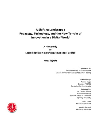 A Shifting Landscape :
Pedagogy, Technology, and the New Terrain of
Innovation in a Digital World
A Pilot Study
of
Local Innovation in Participating School Boards
Final Report
Submitted to:
Ontario Ministry of Education and
Council of Ontario Directors of Education (CODE)
Submitted by:
Pauline Beggs
Director, PD&RDS
Curriculum Services Canada
Prepared by:
Dr. Carmen Shields
Associate Professor
Schulich School of Education
Nipissing University
Stuart Telfer
Research Consultant
Jean Luc Bernard
Research Consultant
 