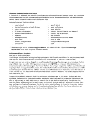 Shifting Landscape Final Report _July 2012 Page 100 of 181
Additional Statements Made in the Report
It is important to remember that the iPod has many Assistive technology features (See table below). We have noted
at Sagonaska that as teachers become more comfortable with the use of mobile technologies they are much more
likely to use the tools with students under regular daily basis.
Assistive Features of the iPod and iPad:
- assistive touch - speech to text
- bluetooth connection to braille devices - speak notifications
- custom gestures - speak selection
- dictionary and thesaurus - supports bluetooth headset and keyboard
- iBooks notes and bookmarks - supports over 40 languages
- large text - text to speech
- learning dictionary - website simplification using reader
- mono audio - white on black
- phonetic word prediction - word prediction with speech
- rotor control - zoom
 The technologies we use are increasingly cloud-based, and out notions of IT support are increasingly
decentralized as we move away from lab-based delivery.
Follow-up and Future Directions
Direction for future related work
The Provincial Demonstration Schools have been exploring the use of mobile technologies for approximately 4 years
now. We plan to continue using mobile technologies with our students in an even more integrated way.
Our plan next year is to continue the path we have followed with some significant changes to our structure. The first
step will be to move to a policy of bring your own device to school (BYOD). As our survey data indicates many
students already have this technology in their hands. We have also surveyed our parents and have found that the vast
majority of them are supportive of this project. It is most cost-effective for students to bring their own devices and for
schools to support students that may not have personal access. Mobile devices are most useful when they are used in
a very personal way. This means that students should be able to customize the device and use it as a personal tool as
well as a learning tool.
Students will be asked to bring their iPod, iPad or iPhone to school next year for this project. Students will sign a
contract at the beginning of the year outlining the appropriate use of their device in the learning environment. Our
plan for next year will be to gift applications to students that we feel would be beneficial for their learning. The
selection of apps will be customized for each student to meet their personal needs. We will spend the course of the
year teaching them how to effectively use their device and the associated apps. At the end of the year the students
will take their own personal device as well as the applications that we have gifted to them home so that they can
continue to benefit from the technology in their personal and school lives.
 